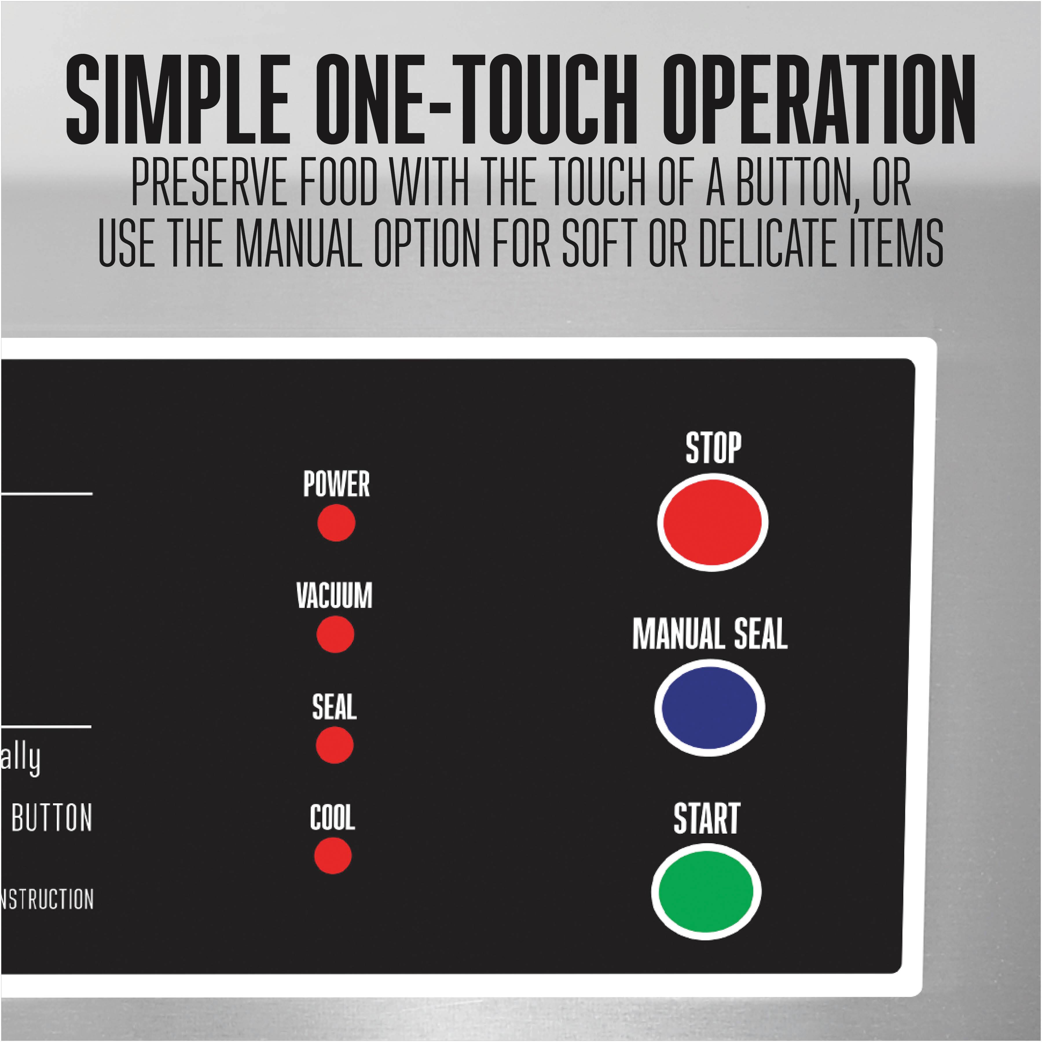 SIMPLE ONE-TOUCH OPERATION  
PRESERVE FOOD WITH THE TOUCH OF A BUTTON, OR USE THE MANUAL OPTION FOR SOFT OR DELICATE ITEMS

- POWER
- VACUUM
- SEAL
- COOL
- STOP
- MANUAL SEAL
- START