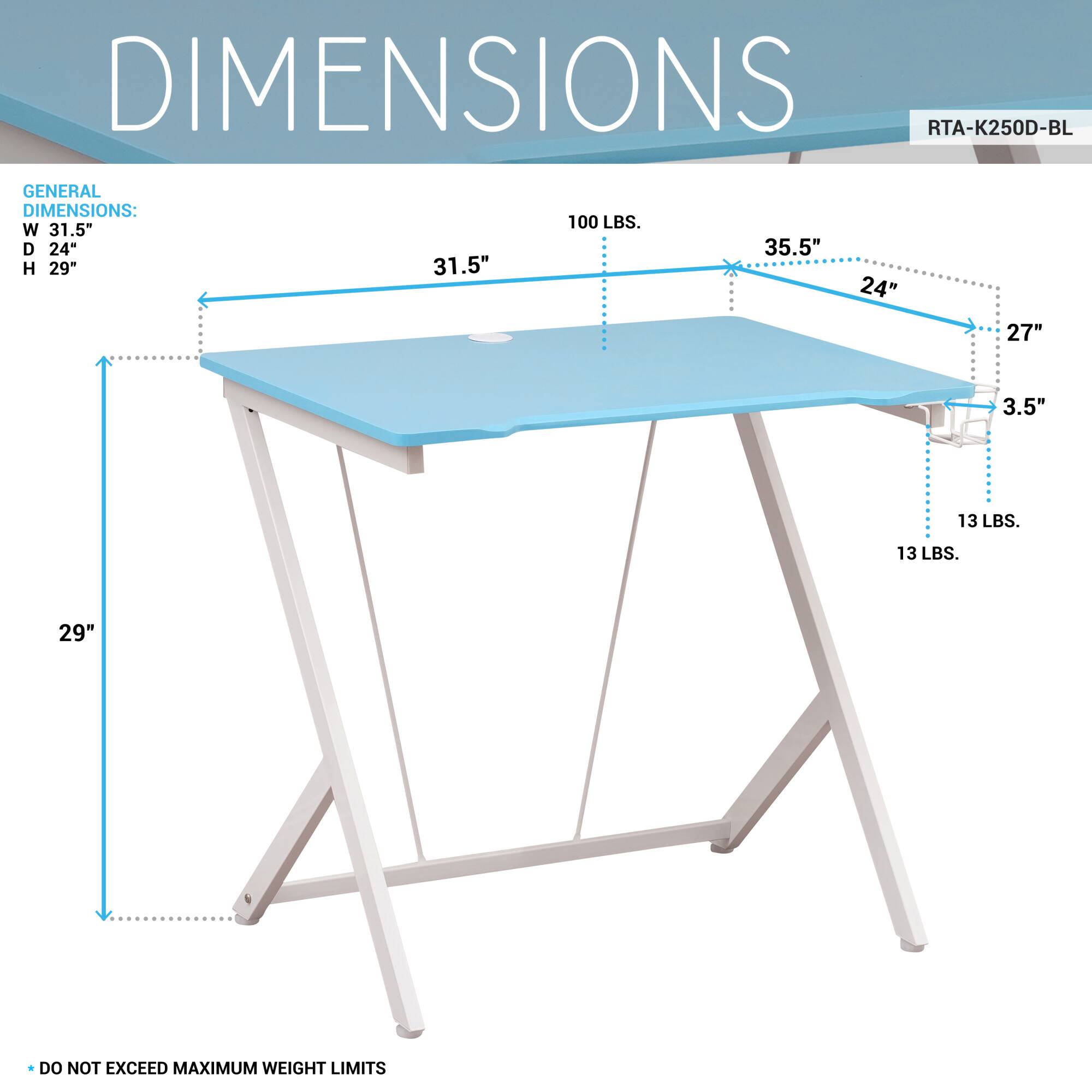 **DIMENSIONS**

**RTA-K250D-BL**

**GENERAL DIMENSIONS:**
- W 31.5"
- D 24"
- H 29"

**100 LBS.**

**35.5"**

**24"**

**27"**

**3.5"**

**13 LBS.**

**13 LBS.**

**29"**

**DO NOT EXCEED MAXIMUM WEIGHT LIMITS**