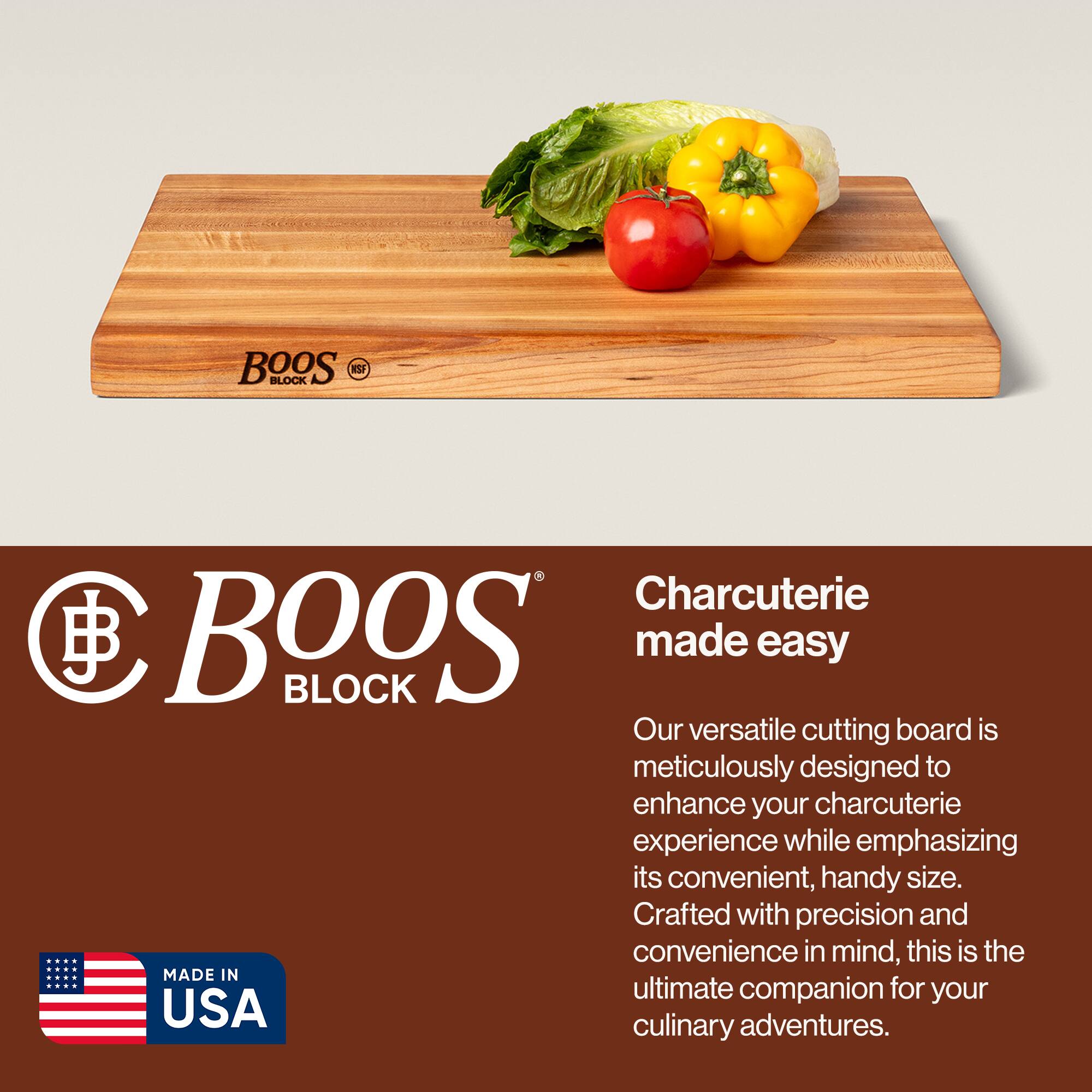 BOOS BLOCK  
Charcuterie made easy  

Our versatile cutting board is meticulously designed to enhance your charcuterie experience while emphasizing its convenient, handy size. Crafted with precision and convenience in mind, this is the ultimate companion for your culinary adventures.  

MADE IN USA