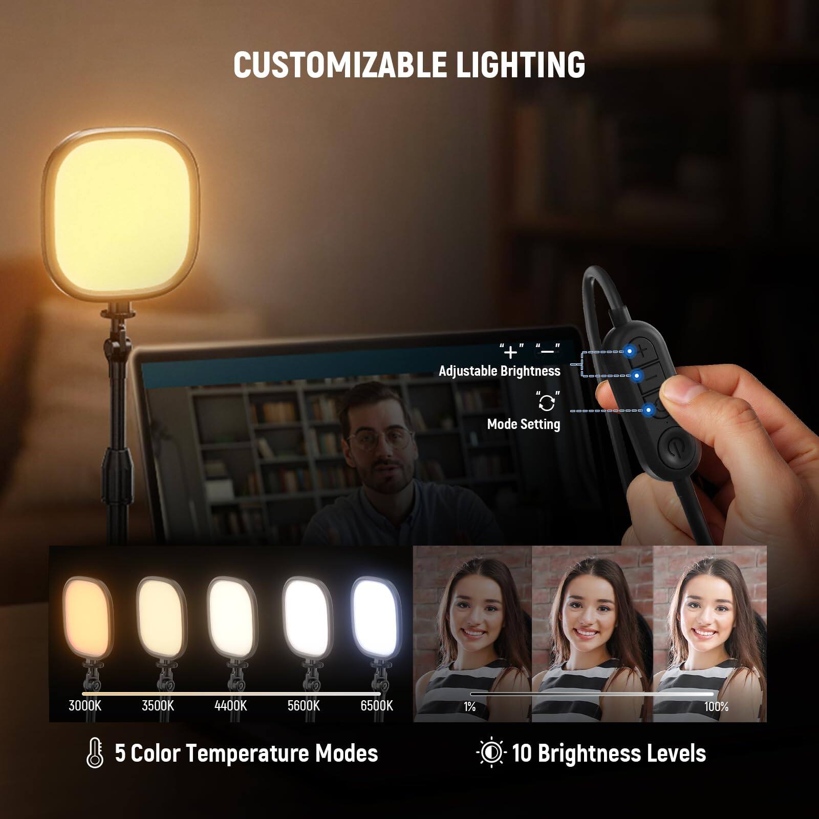 CUSTOMIZABLE LIGHTING

- Adjustable Brightness
- Mode Setting

3000K 3500K 4400K 5600K 6500K

5 Color Temperature Modes

1% 100%

10 Brightness Levels