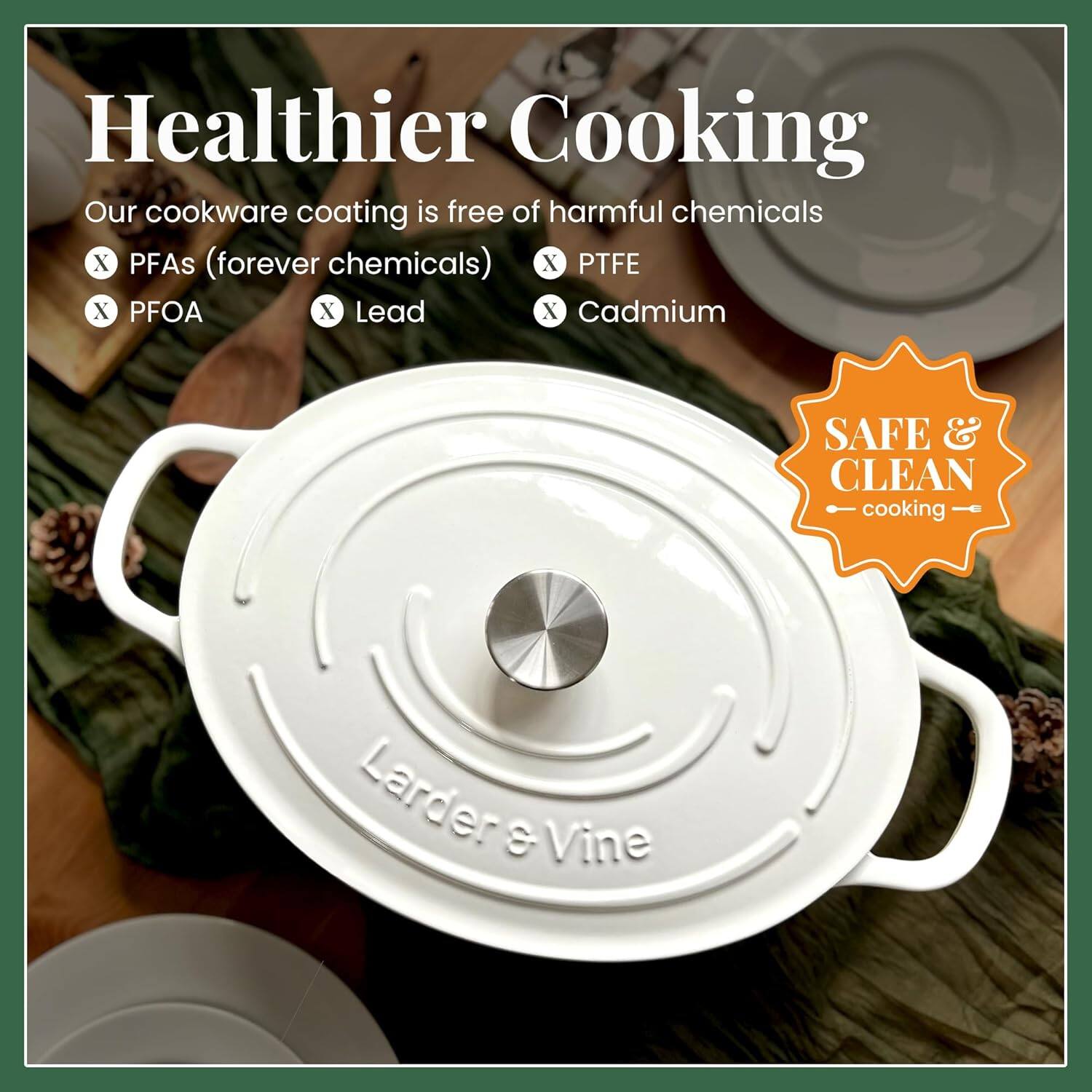 Healthier Cooking

Our cookware coating is free of harmful chemicals:
- PFAs (forever chemicals)
- PFOA
- Lead
- Cadmium
- PTFE
- Cadmium

SAFE & CLEAN cooking

Larder & Vine