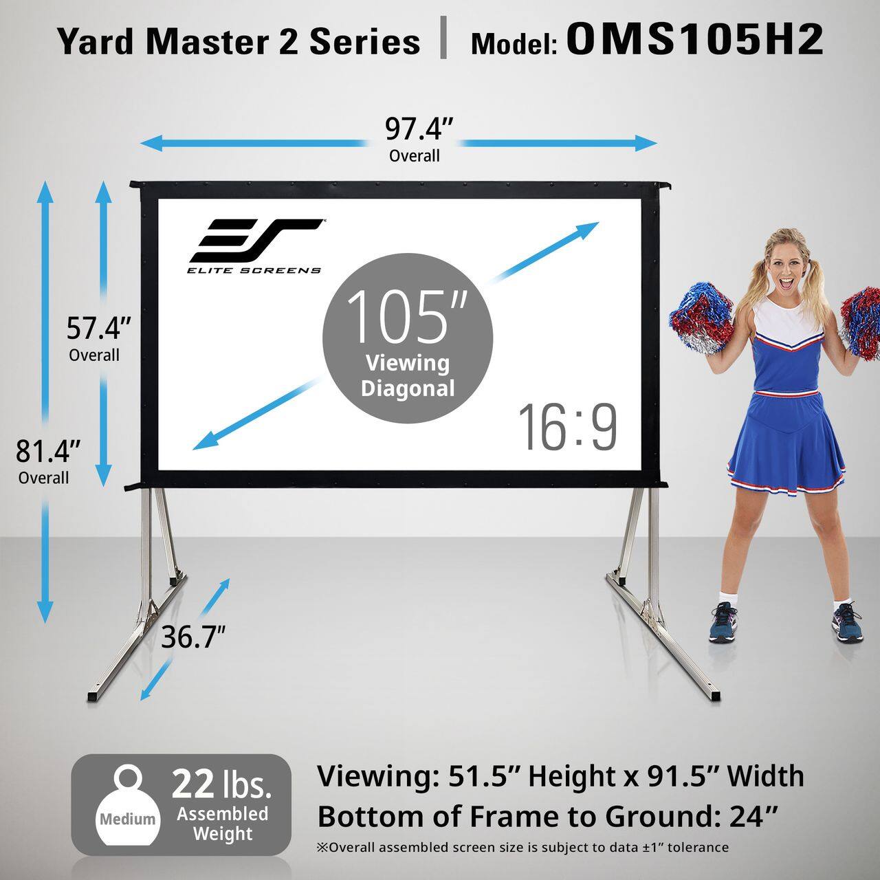 Yard Master 2 Series  
Model: OMS105H2  

97.4" Overall  
ES ELITE SCREENS  
57.4" 105" Overall Viewing Diagonal 81.4" 16:9 Overall  
36.7"  
22 lbs. Viewing: 51.5" Height X 91.5" Width Medium Assembled Bottom of Frame to Ground: 24"  
*Overall assembled screen size is subject to data +1" tolerance