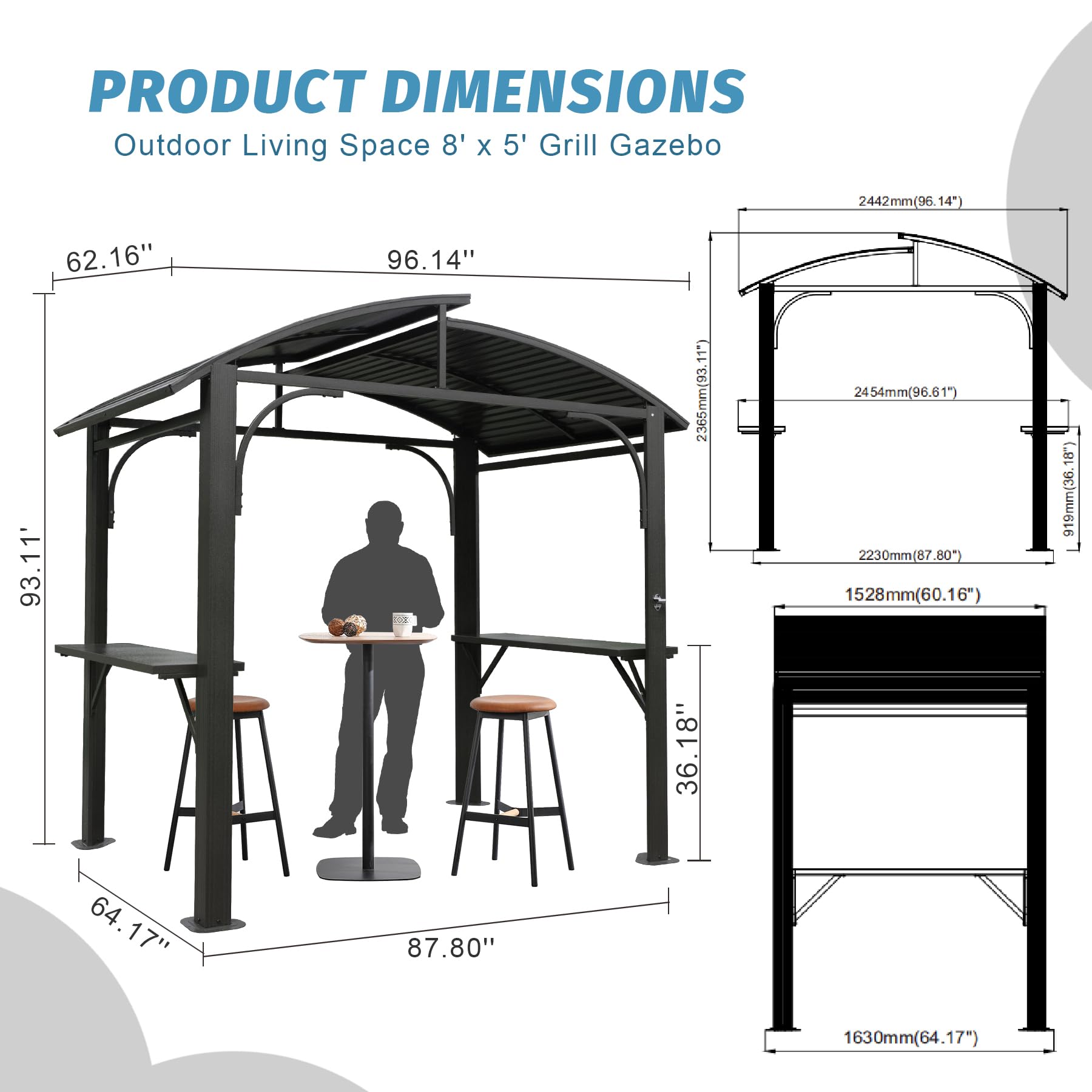 PRODUCT DIMENSIONS  
Outdoor Living Space 8' x 5' Grill Gazebo  

- 2442mm (96.14")  
- 62.16"  
- 93.11"  
- 96.14"  
- 2365mm (93.11")  
- 2454mm (96.61")  
- 2230mm (87.80")  
- 1528mm (60.16")  
- 18"  
- 919mm (36")  
- 36.18"  
- 36"  
- 64.17"  
- 87.80"  
- 1630mm (64.17")