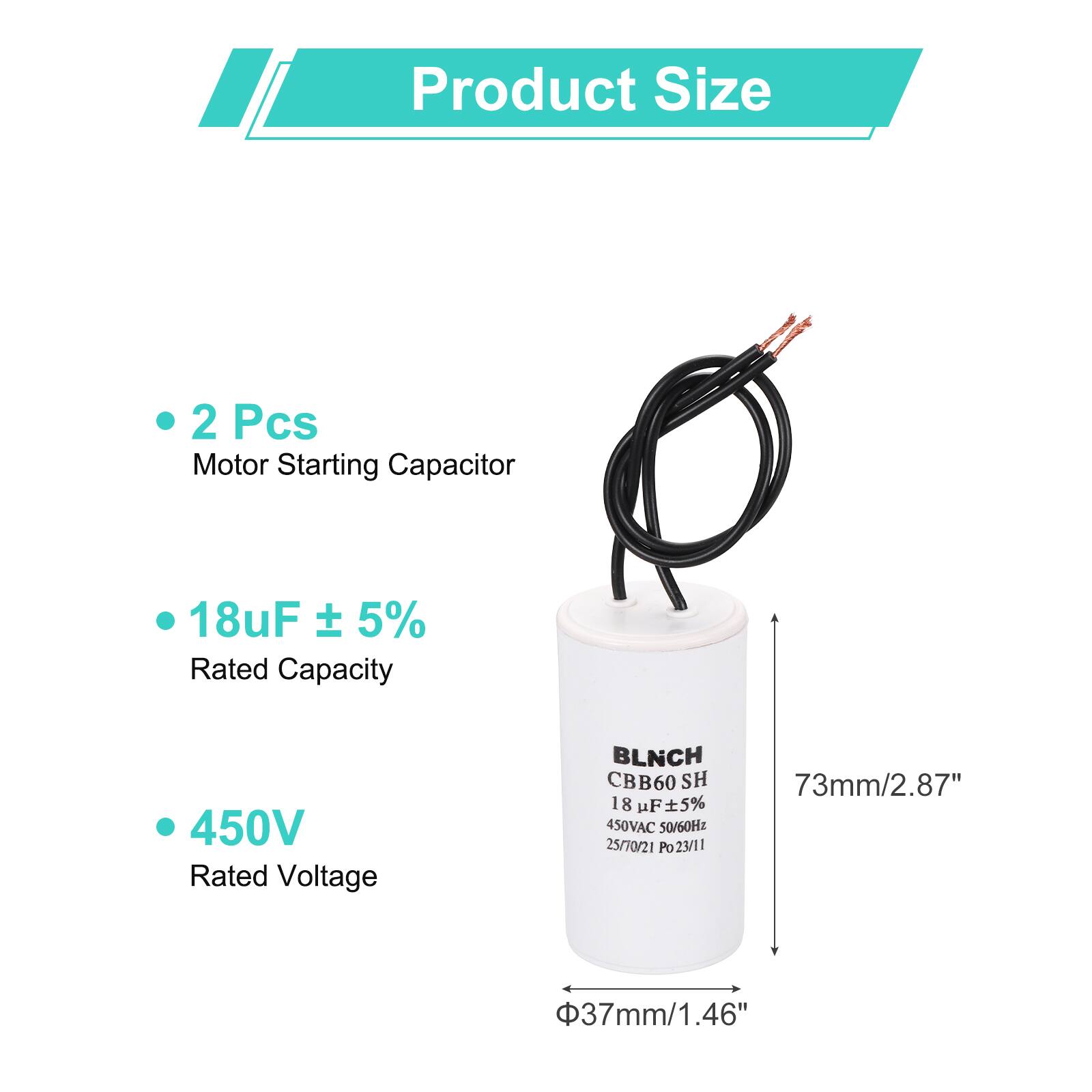 Product Size

- 2 Pcs Motor Starting Capacitor
- 18uF ± 5% Rated Capacity
- 450V Rated Voltage

BLNCH CBB60 SH

18 uF ± 5%  
450VAC 50/60Hz  
25/70/21 Po23/11 Po

73mm/2.87"  
37mm/1.46"