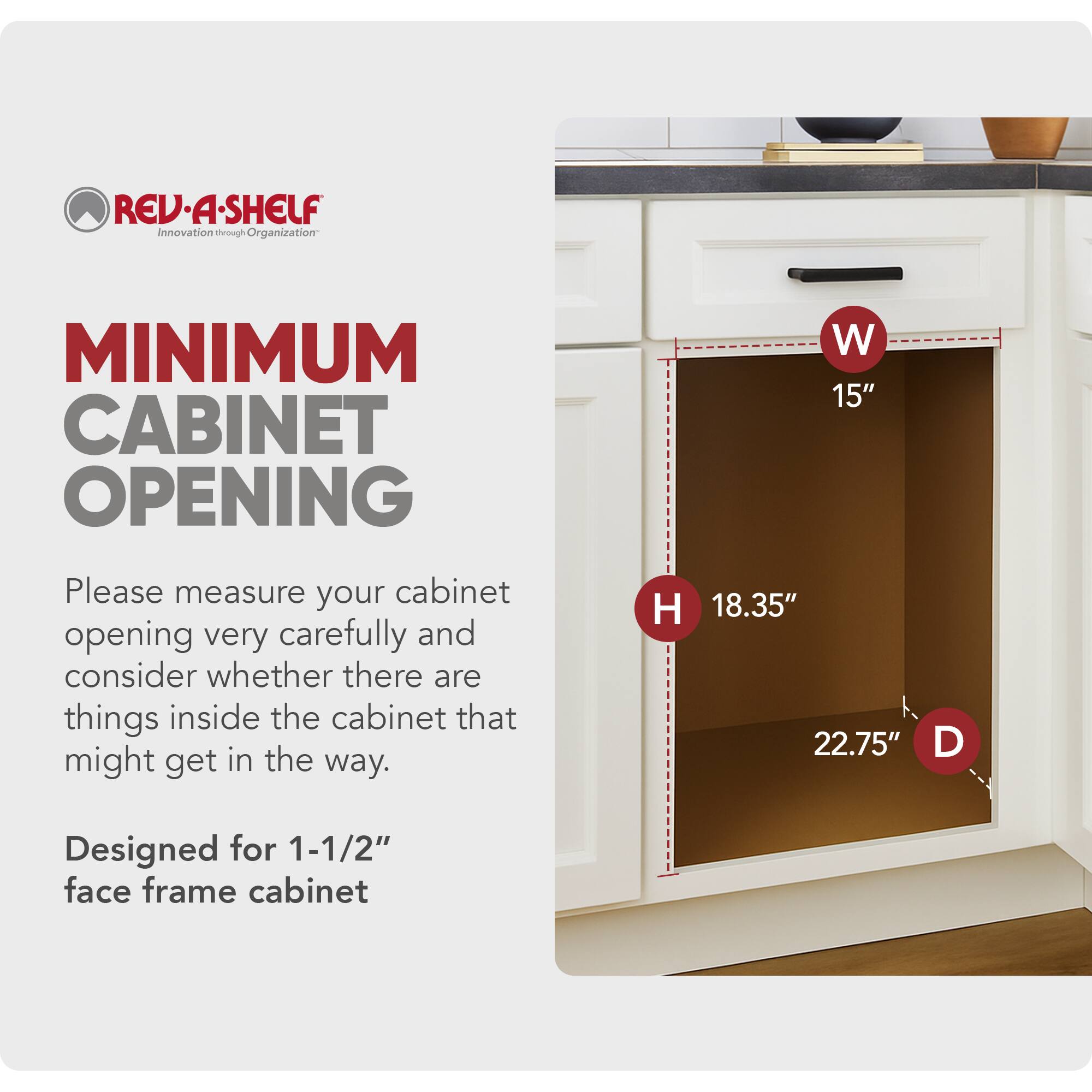 **REV-A-SHELF**  
Innovation through Organization

**MINIMUM CABINET OPENING**

Please measure your cabinet opening very carefully and consider whether there are things inside the cabinet that might get in the way.

Designed for 1-1/2" face frame cabinet

- W 15"
- H 18.35"
- D 22.75"