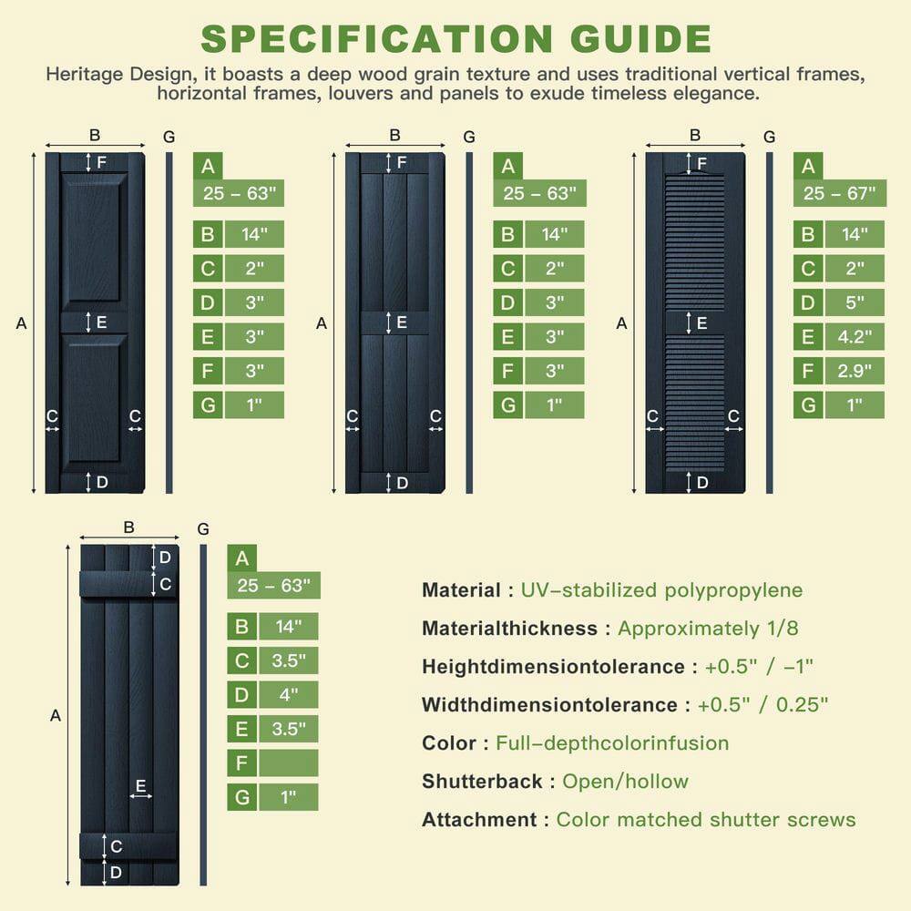 **SPECIFICATION GUIDE**

Heritage Design, it boasts a deep wood grain texture and uses traditional vertical frames, horizontal frames, louvers and panels to exude timeless elegance.

- **Dimensions:**
  - **A:** 25 – 63"
  - **B:** 14"
  - **C:** 2"
  - **D:** 3"
  - **E:** 3"
  - **F:** 3"
  - **G:** 1"

- **Material:** UV-stabilized polypropylene
- **Material thickness:** Approximately 1/8"
- **Height dimension tolerance:** +0.5" / -1"
- **Width dimension tolerance:** +0.5" / 0.25"
- **Color:** Full-depth color infusion
- **Shutterback:** Open/hollow
- **Attachment:** Color matched shutter screws