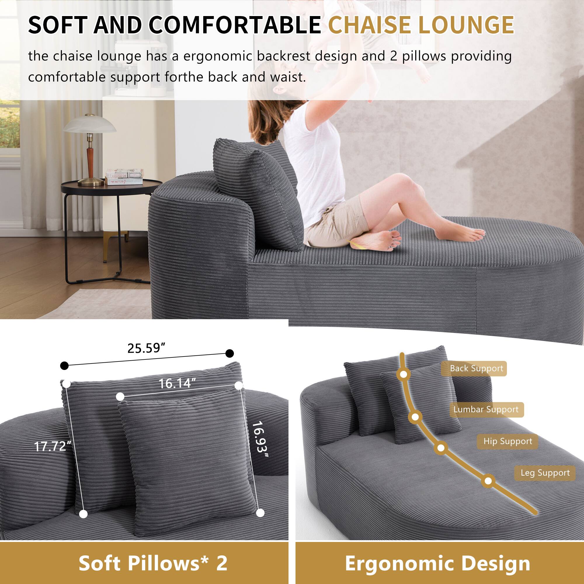 SOFT AND COMFORTABLE CHAISE LOUNGE

The chaise lounge has an ergonomic backrest design and 2 pillows providing comfortable support for the back and waist.

- 25.59" Back Support
- 16.14" Lumbar Support
- 17.72" Hip Support
- 16.93" Leg Support

Soft Pillows* 2

Ergonomic Design