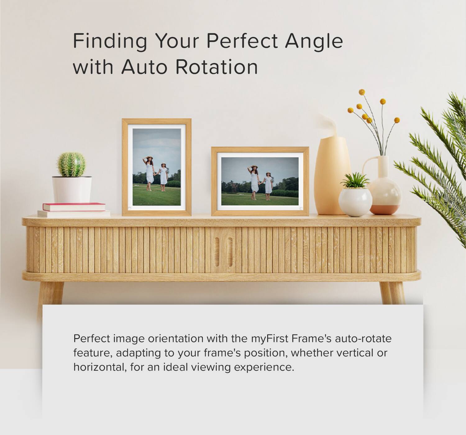 Finding Your Perfect Angle with Auto Rotation

Perfect image orientation with the myFirst Frame's auto-rotate feature, adapting to your frame's position, whether vertical or horizontal, for an ideal viewing experience.