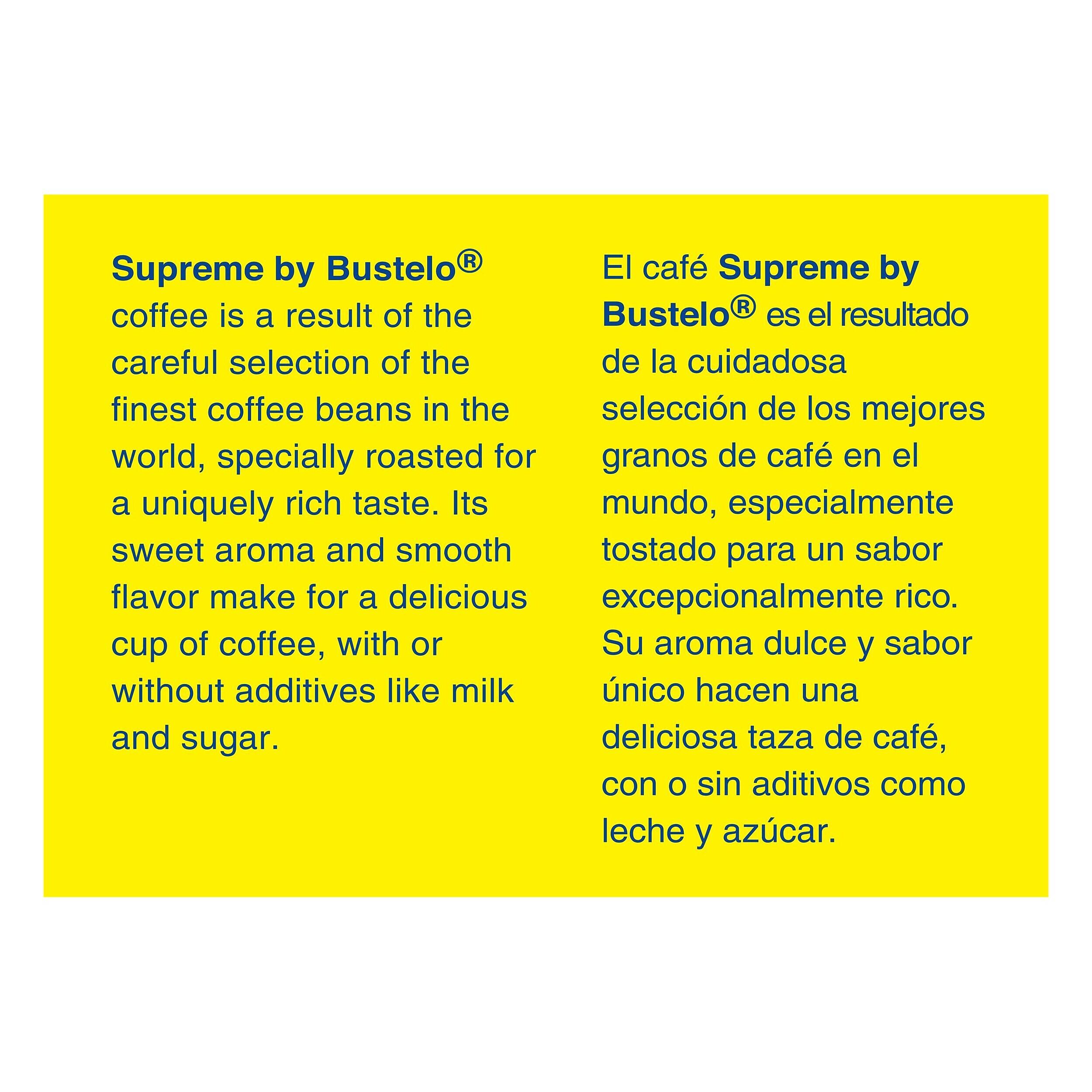 Supreme by Bustelo® coffee is a result of the careful selection of the finest coffee beans in the world, specially roasted for a uniquely rich taste. Its sweet aroma and smooth flavor make for a delicious cup of coffee, with or without additives like milk and sugar.

El café Supreme by Bustelo® es el resultado de la cuidadosa selección de los mejores granos de café en el mundo, especialmente tostado para un sabor excepcionalmente rico. Su aroma dulce y sabor único hacen una deliciosa taza de café, con o sin aditivos como leche y azúcar.