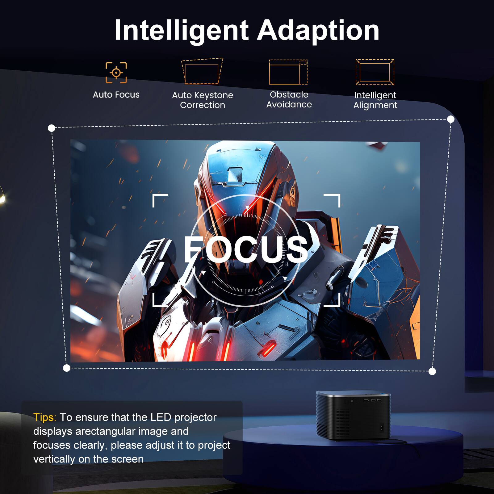 Intelligent Adaption

- Auto Focus
- Auto Keystone Correction
- Obstacle Avoidance
- Intelligent Alignment

Tips: To ensure that the LED projector displays a rectangular image and focuses clearly, please adjust it to project vertically on the screen