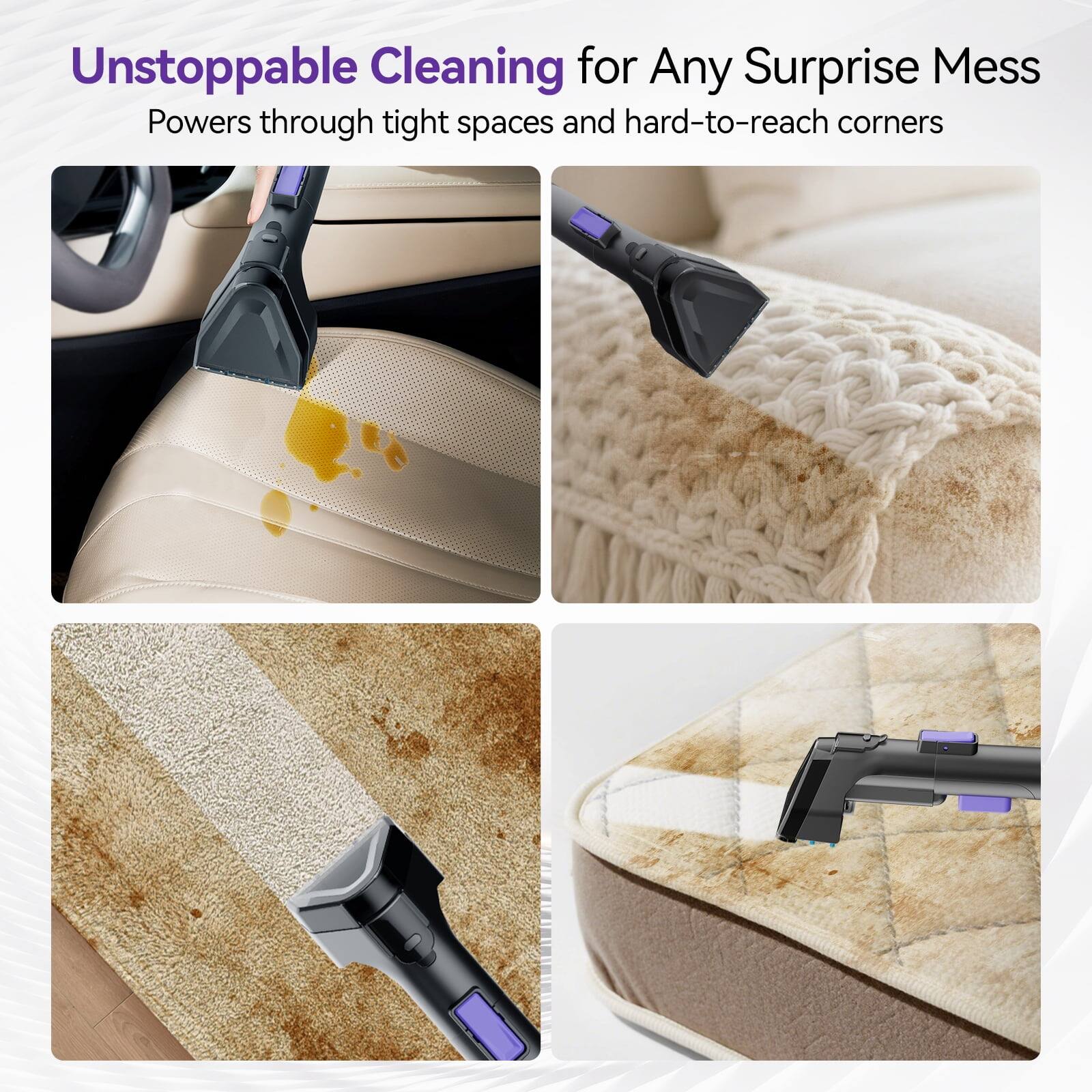 Unstoppable Cleaning for Any Surprise Mess  
Powers through tight spaces and hard-to-reach corners