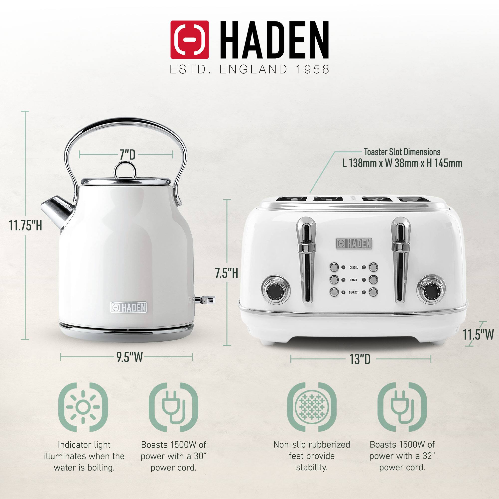 HADEN  
ESTD. ENGLAND 1958  

Toaster Slot Dimensions:  
L 138mm x W 38mm x H 145mm  

Kettle:  
- Height: 11.75"  
- Diameter: 7"  
- Width: 9.5"  

Toaster:  
- Height: 7.5"  
- Width: 11.5"  
- Depth: 13"  

Features:  
- Indicator light illuminates when the water is boiling.  
- Boasts 1500W of power with a 30" power cord.  
- Non-slip rubberized feet provide stability.  
- Boasts 1500W of power with a 32" power cord.
