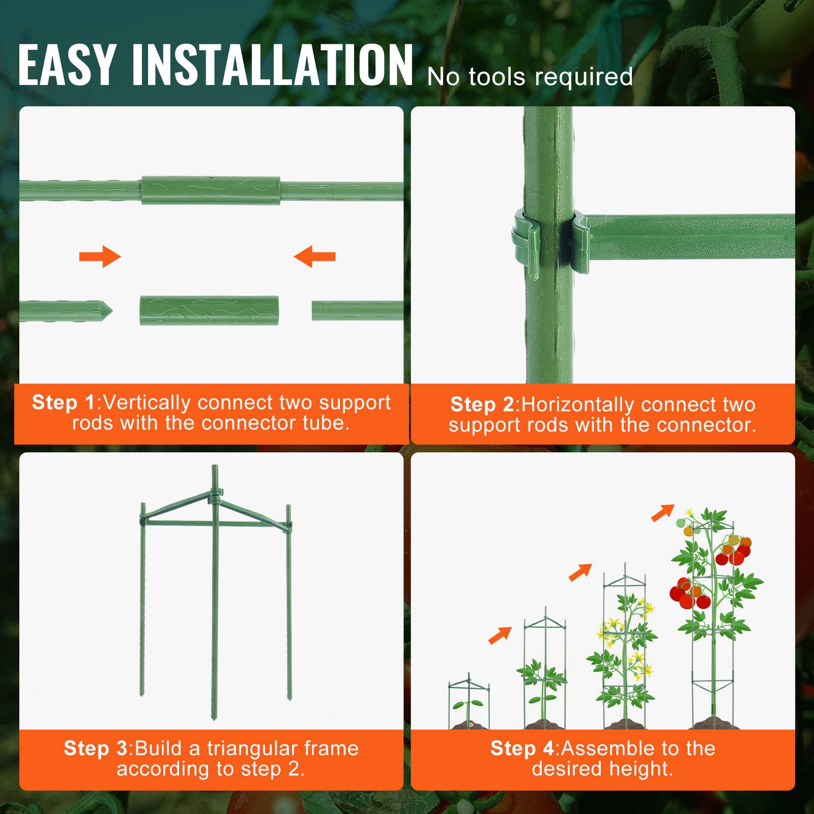 EASY INSTALLATION No tools required
Step 1: Vertically connect two support rods with the connector tube.
Step 2: Horizontally connect two support rods with the connector.
Step 3: Build a triangular frame according to step 2.
Step 4: Assemble to the desired height.