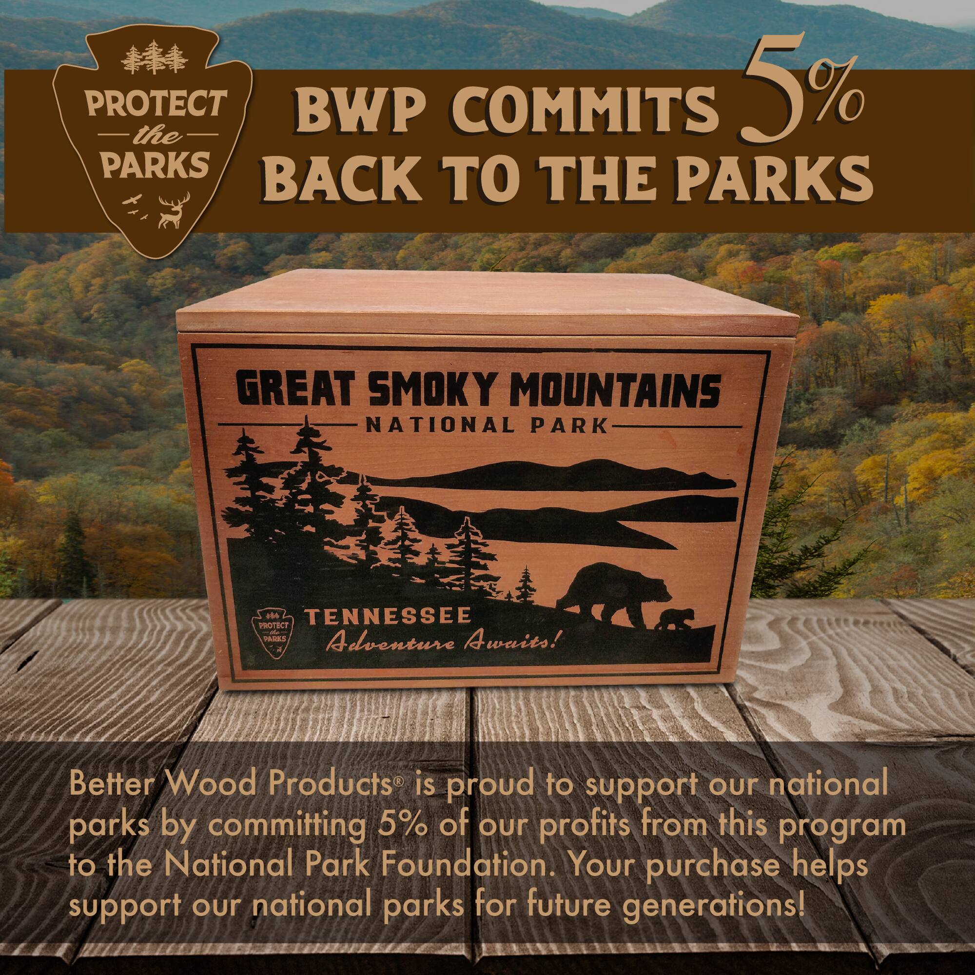 PROTECT the BWP COMMITS 5% BACK TO THE PARKS  
GREAT SMOKY MOUNTAINS NATIONAL PARK  
104 TENNESSEE PTC PADES  
Adventure Awaits!  
Better Wood Products is proud to support our national parks by committing 5% of our profits from this program to the National Park Foundation. Your purchase helps support our national parks for future generations!