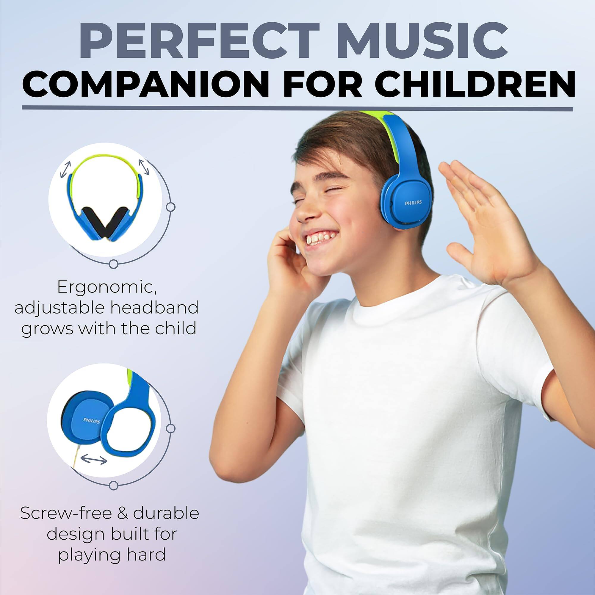 PERFECT MUSIC COMPANION FOR CHILDREN

PHILIPS

Ergonomic, adjustable headband grows with the child

Screw-free & durable design built for playing hard