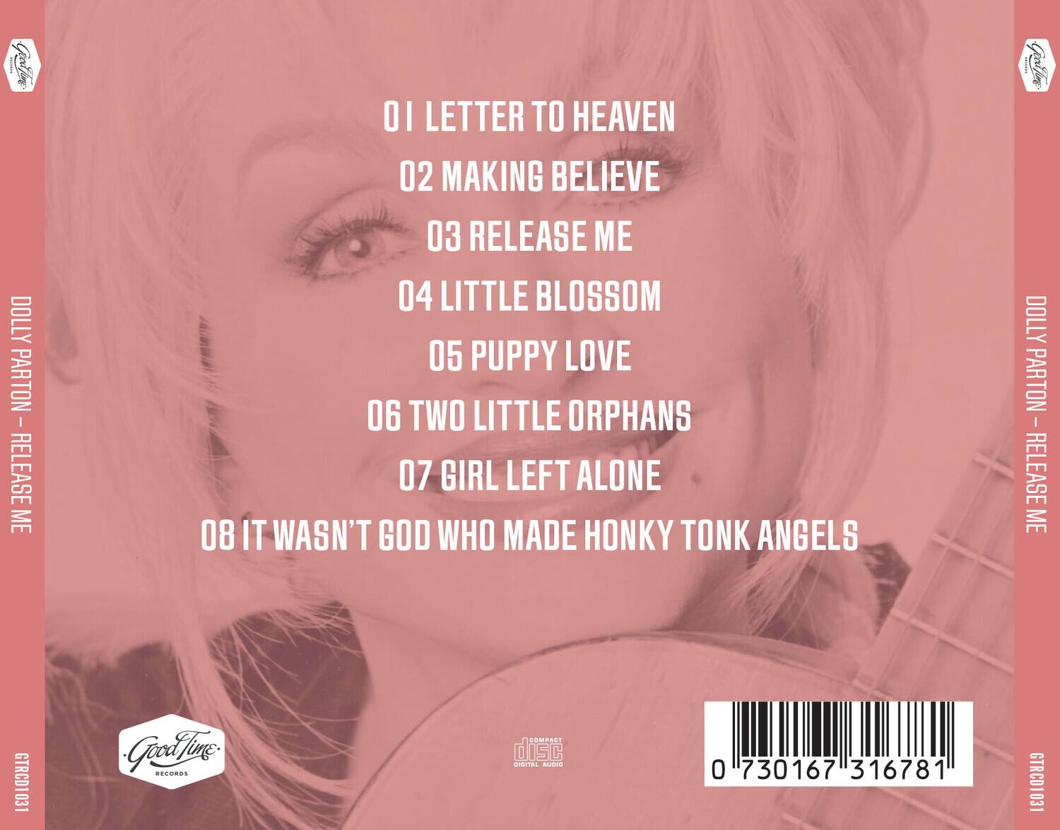 DOLLY PARTON - RELEASE ME

01 LETTER TO HEAVEN  
02 MAKING BELIEVE  
03 RELEASE ME  
04 LITTLE BLOSSOM  
05 PUPPY LOVE  
06 TWO LITTLE ORPHANS  
07 GIRL LEFT ALONE  
08 IT WASN'T GOD WHO MADE HONKY TONK ANGELS

DOLLY PARTON - RELEASE ME  
GTRCD1031  
Good Thing RECORDS  
COMPACT disc DIGITAL AUDIO  
0 730167 316781  
GTRCD1031