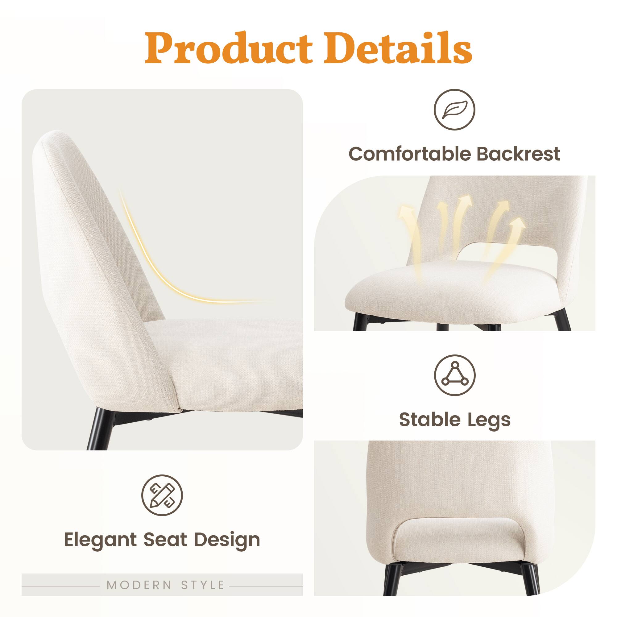 Product Details

- Comfortable Backrest
- Stable Legs
- Elegant Seat Design

MODERN STYLE