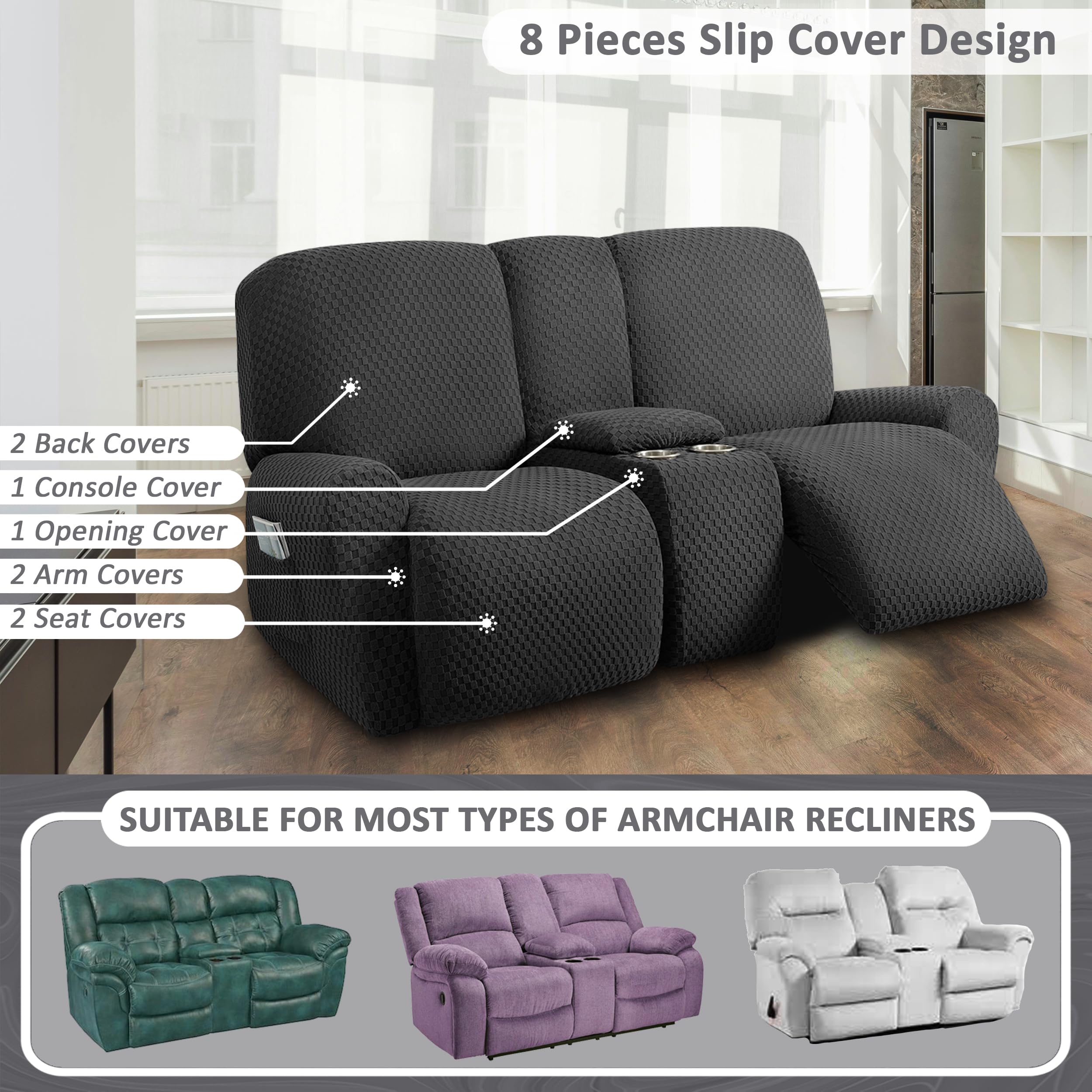 8 Pieces Slip Cover Design

- 2 Back Covers
- 1 Console Cover
- 1 Opening Cover
- 2 Arm Covers
- 2 Seat Covers

SUITABLE FOR MOST TYPES OF ARMCHAIR RECLINERS