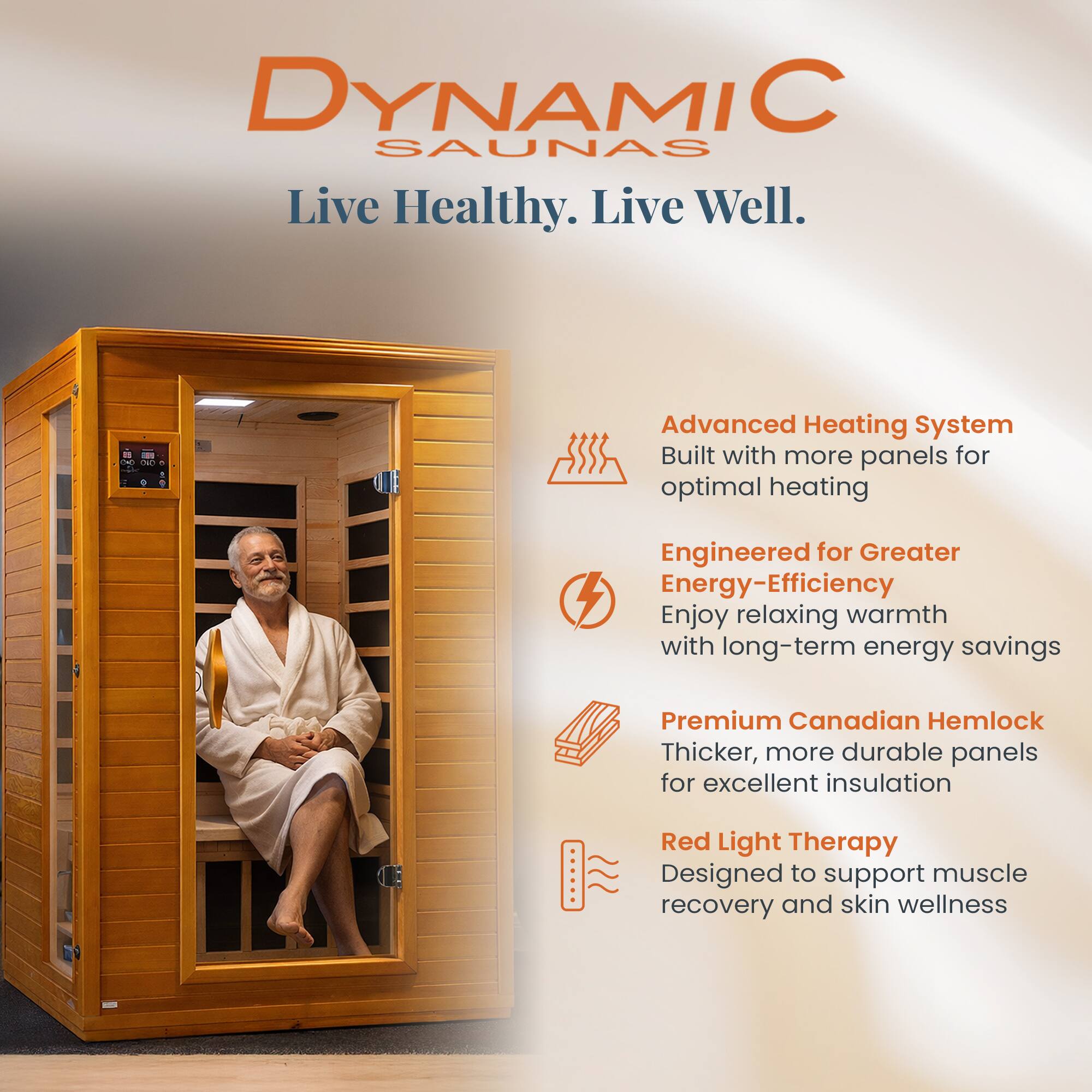 DYNAMIC SAUNAS  
Live Healthy. Live Well.

- Advanced Heating System  
  Built with more panels for optimal heating

- Engineered for Greater Energy-Efficiency  
  Enjoy relaxing warmth with long-term energy savings

- Premium Canadian Hemlock  
  Thicker, more durable panels for excellent insulation

- Red Light Therapy  
  Designed to support muscle recovery and skin wellness