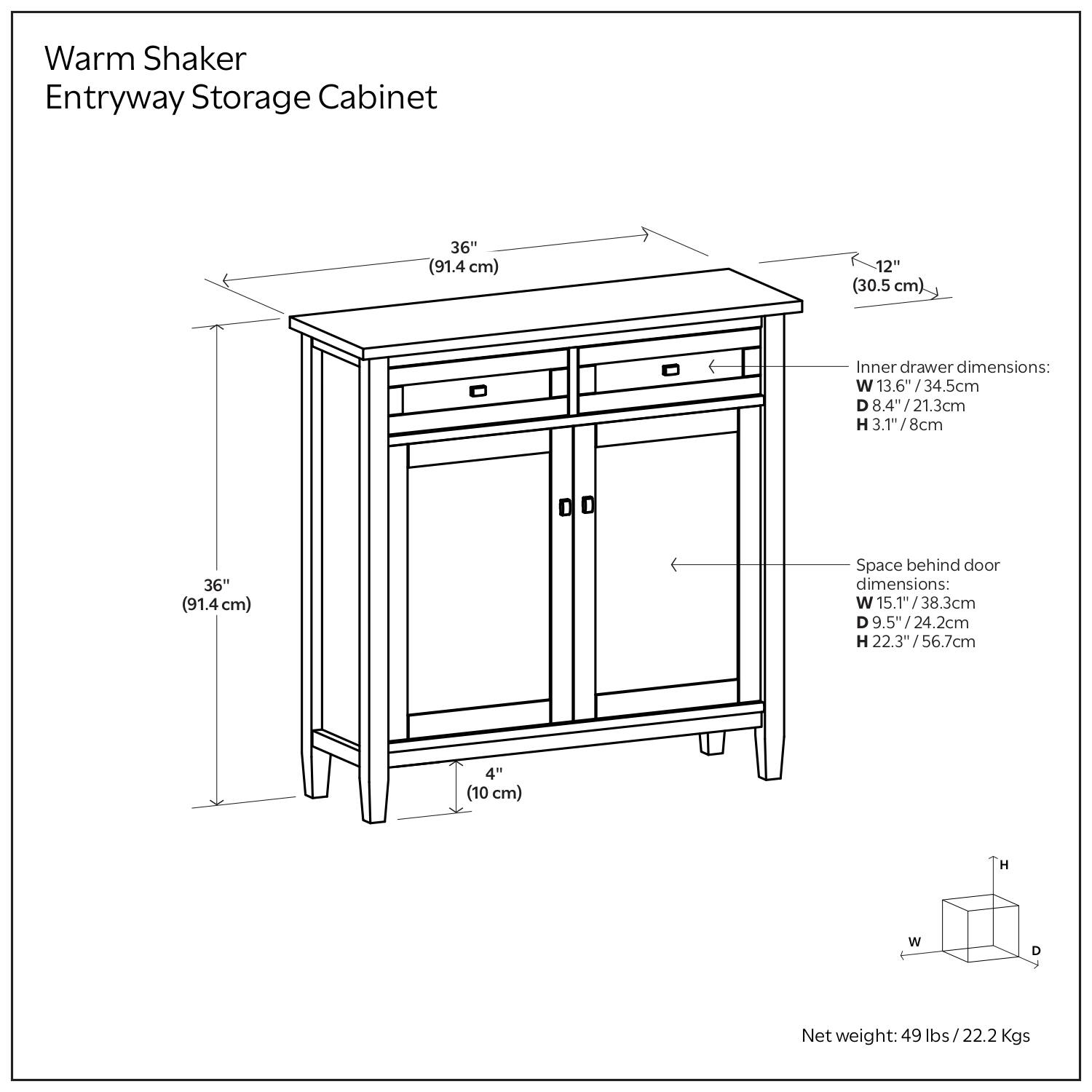 Warm Shaker Entryway Storage Cabinet:

- Dimensions: 36" (91.4 cm) in height, 12" (30.5 cm) in width.
- Inner drawer dimensions: W 13.6" (34.5 cm), D 8.4" (21.3 cm), H 3.17" (8 cm).
- Space behind door dimensions: W 15.1" (38.3 cm), D 9.5" (24.2 cm), H 22.3" (56.7 cm).
- Net weight: 49 lbs (22.2 kg).