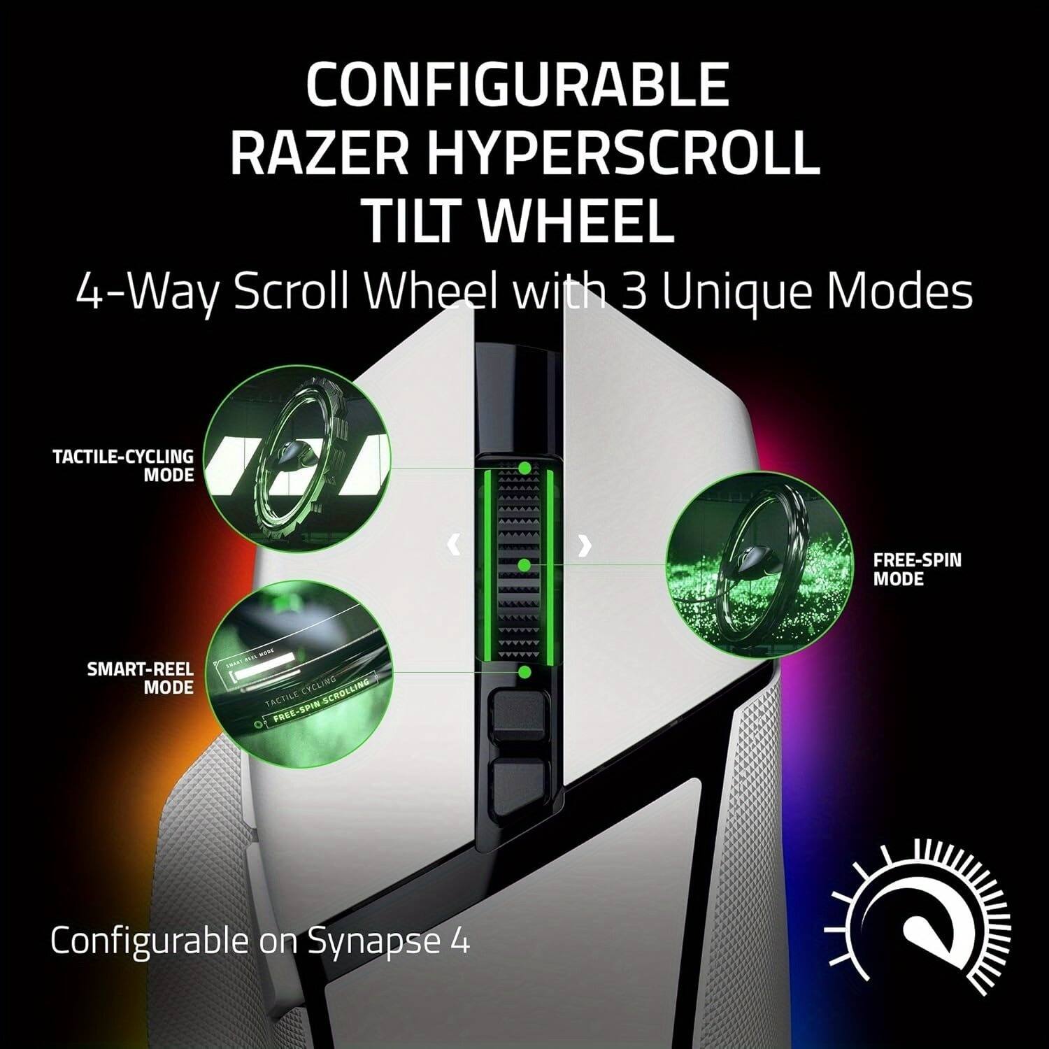 CONFIGURABLE RAZER HYPERSCROLL TILT WHEEL  
4-Way Scroll Wheel with 3 Unique Modes  

- TACTILE-CYCLING MODE  
- SMART-REEL MODE  
- FREE-SPIN MODE  

Configurable on Synapse 4