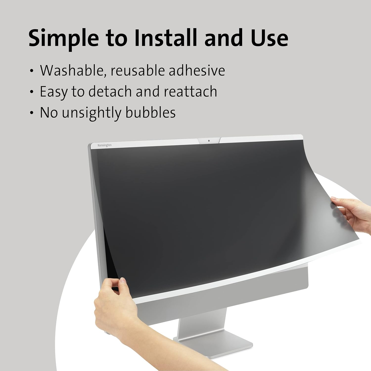 Simple to Install and Use

- Washable, reusable adhesive
- Easy to detach and reattach
- No unsightly bubbles