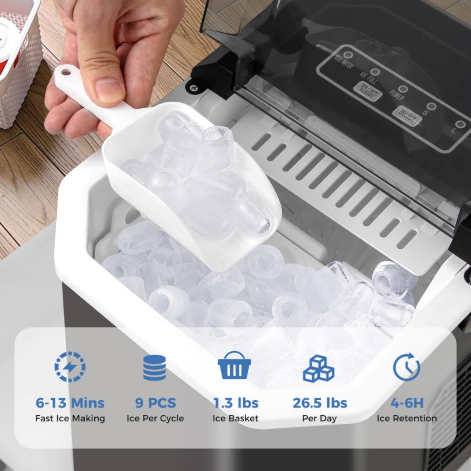 10 WATER ACE FOLL CLEAN OFF POWER SELECT SEL S ECT L  
6-13 Mins Fast Ice Making  
9 PCS Ice Per Cycle  
1.3 Ibs Ice Basket  
26.5 Ibs Per Day  
4-6H Ice Retention