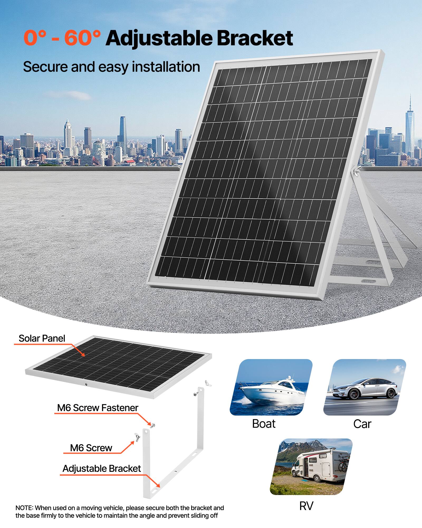 0° - 60° Adjustable Bracket  
Secure and easy installation  

Solar Panel  
M6 Screw Fastener  
M6 Screw  
Adjustable Bracket  

Boat  
Car  
RV  

NOTE: When used on a moving vehicle, please secure both the bracket and the base firmly to the vehicle to maintain the angle and prevent sliding off.