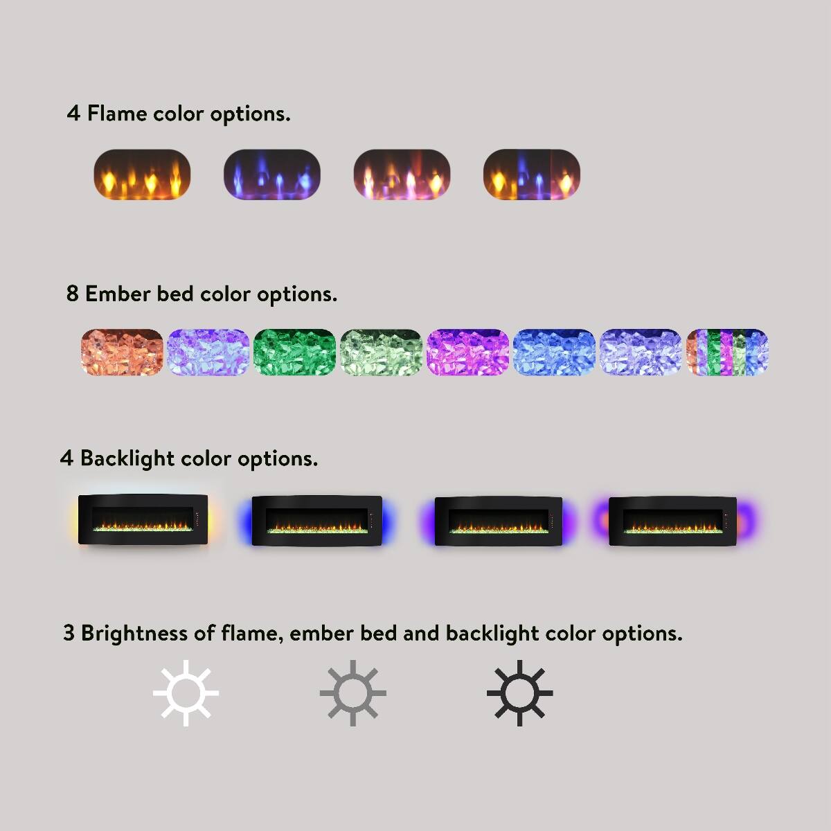 4 Flame color options.  
8 Ember bed color options.  
4 Backlight color options.  
3 Brightness of flame, ember bed and backlight color options.