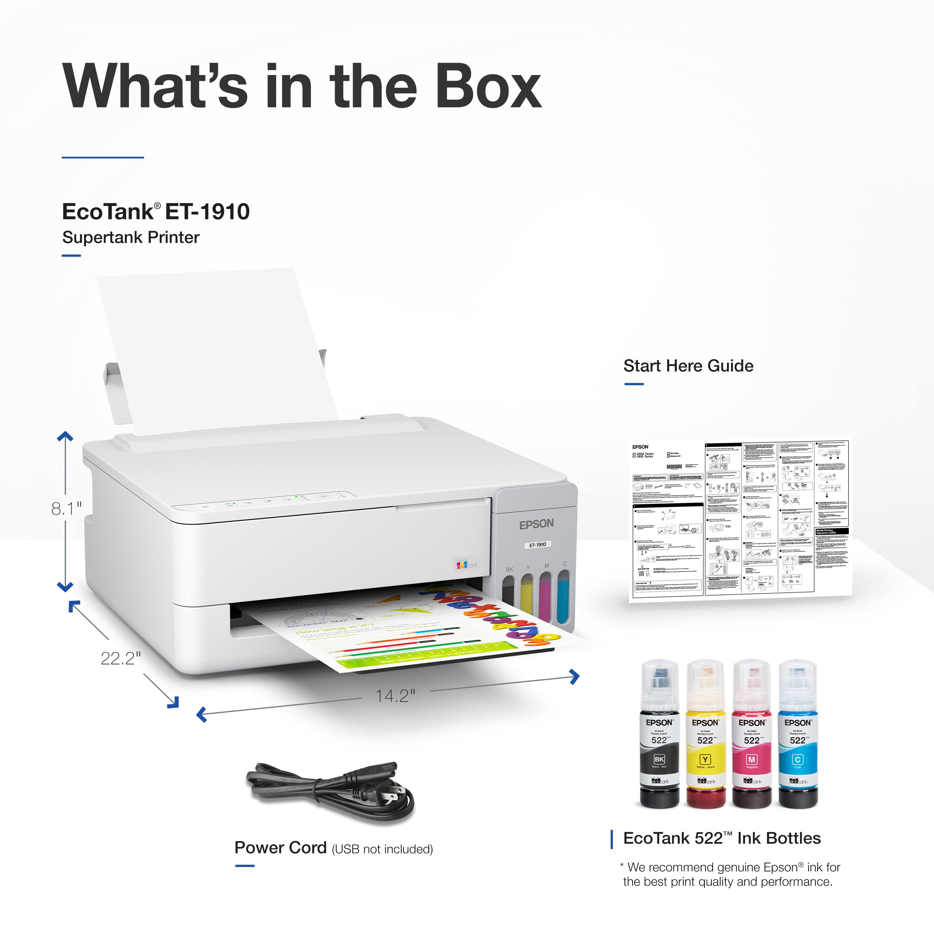 What's in the Box

EcoTank® ET-1910  
Supertank Printer

- 8.1"  
- 22.2"  
- 14.2"  

Start Here Guide

Power Cord (USB not included)

EcoTank 522 Ink Bottles  
We recommend genuine Epson ink for the best print quality and performance.