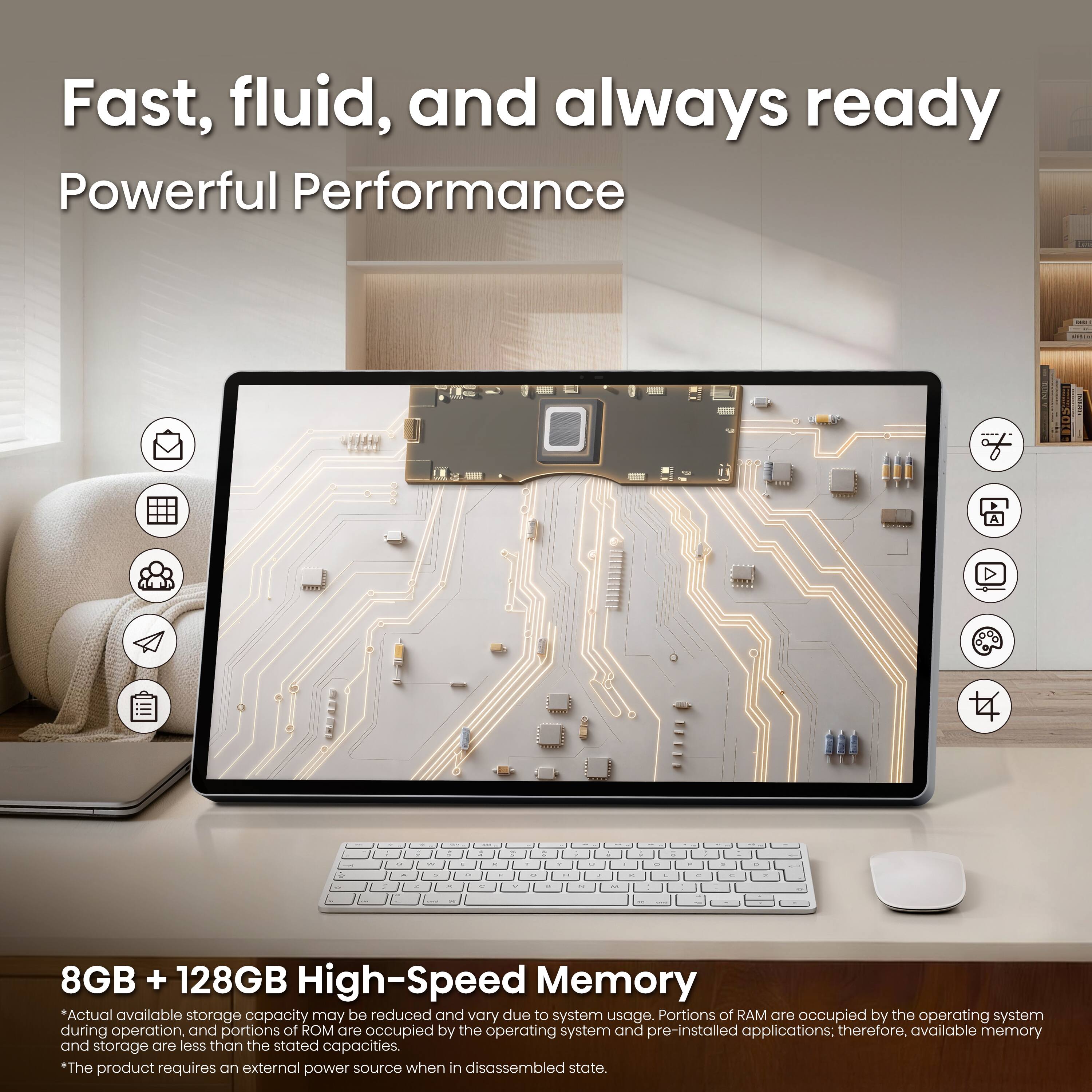 Fast, fluid, and always ready  
Powerful Performance

8GB + 128GB High-Speed Memory  
*Actual available storage capacity may be reduced and vary due to system usage. Portions of RAM are occupied by the operating system during operation, and portions of ROM are occupied by the operating system and pre-installed applications; therefore, available memory and storage are less than the stated capacities.  
*The product requires an external power source when in disassembled state.