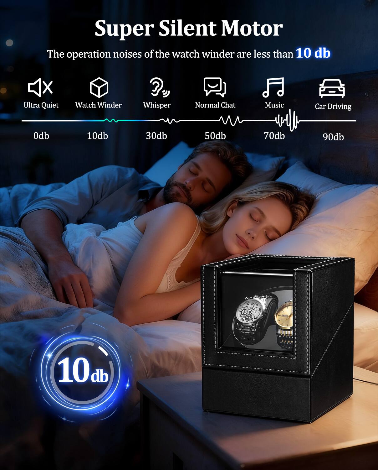 Super Silent Motor  
The operation noises of the watch winder are less than 10 db  

Ultra Quiet Watch Winder  
Whisper  
Normal Chat  
Music  
Car Driving  

0db 10db 30db 50db 70db 90db  

10db