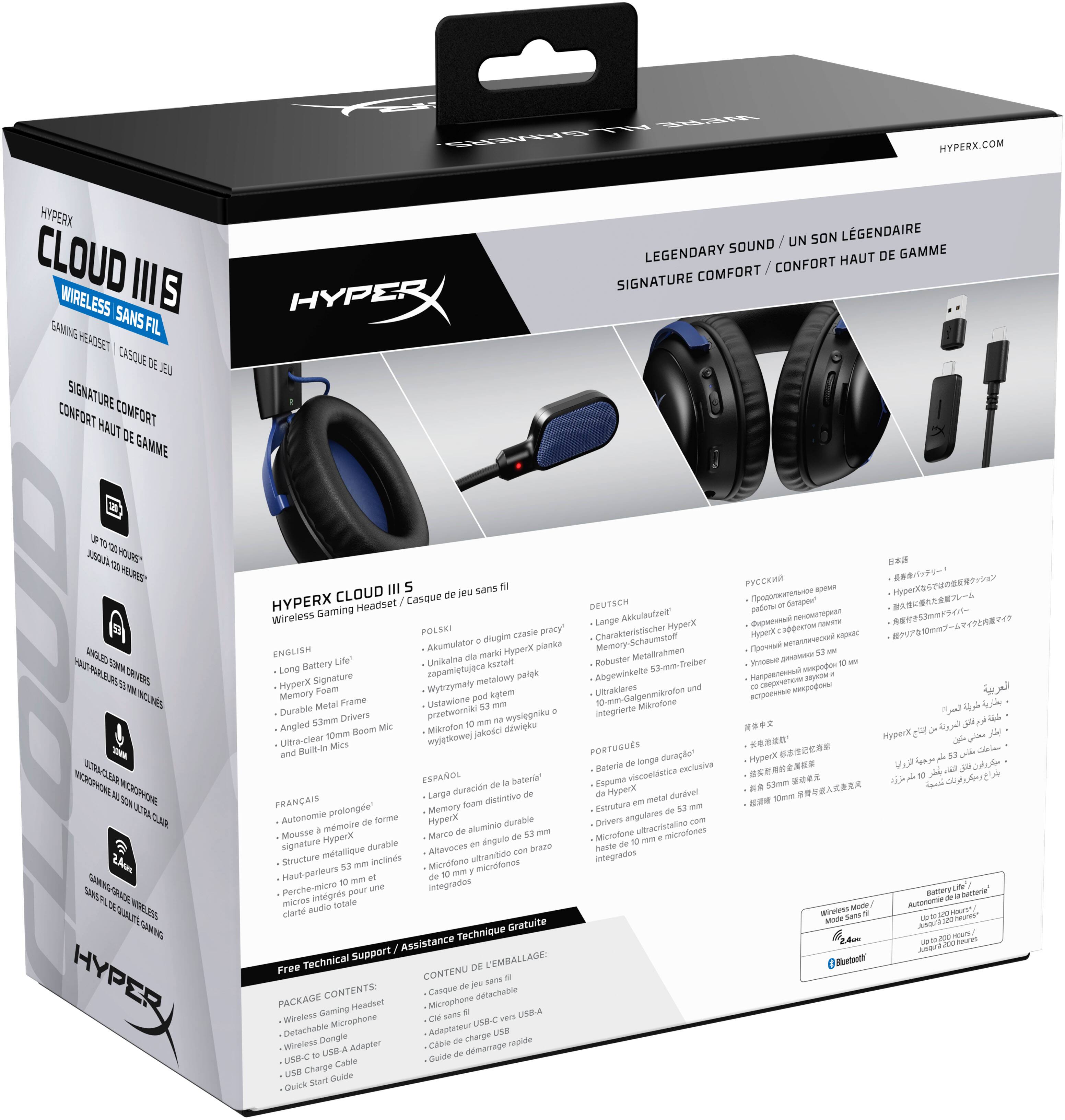 HYPERX CLOUD III S  
WIRELESS GAMING HEADSET  
SIGNATURE COMFORT / CONFORT HAUT DE GAMME  

LEGENDARY SOUND / UN SON LÉGENDAIRE  
SIGNATURE COMFORT / CONFORT HAUT DE GAMME  

HYPERX.COM  

HYPERX CLOUD III S  
Wireless Gaming Headset / Casque de jeu sans fil  

ENGLISH  
- Long Battery Life  
- HyperX Signature Memory Foam  
- Durable Metal Frame  
- Angled 53mm Drivers  
- Ultra-Clear Built-In Boom Mic  

FRANÇAIS  
- Autonomie prolongée de forme signature  
- Mousse en mousse viscoélastique durable  
- Cadre en métal robuste  
- Micros 10mm inclinés ultra-clairs  

DEUTSCH  
- Langlebige Akkulaufzeit  
- HyperX Signature Memory Foam  
- Robuster Metallrahmen  
- 53mm-Drivers und integriertes Mikrofon  

ESPANOL  
- Batería de larga duración  
- Espuma viscoelástica exclusiva HyperX  
- Marco de aluminio dur