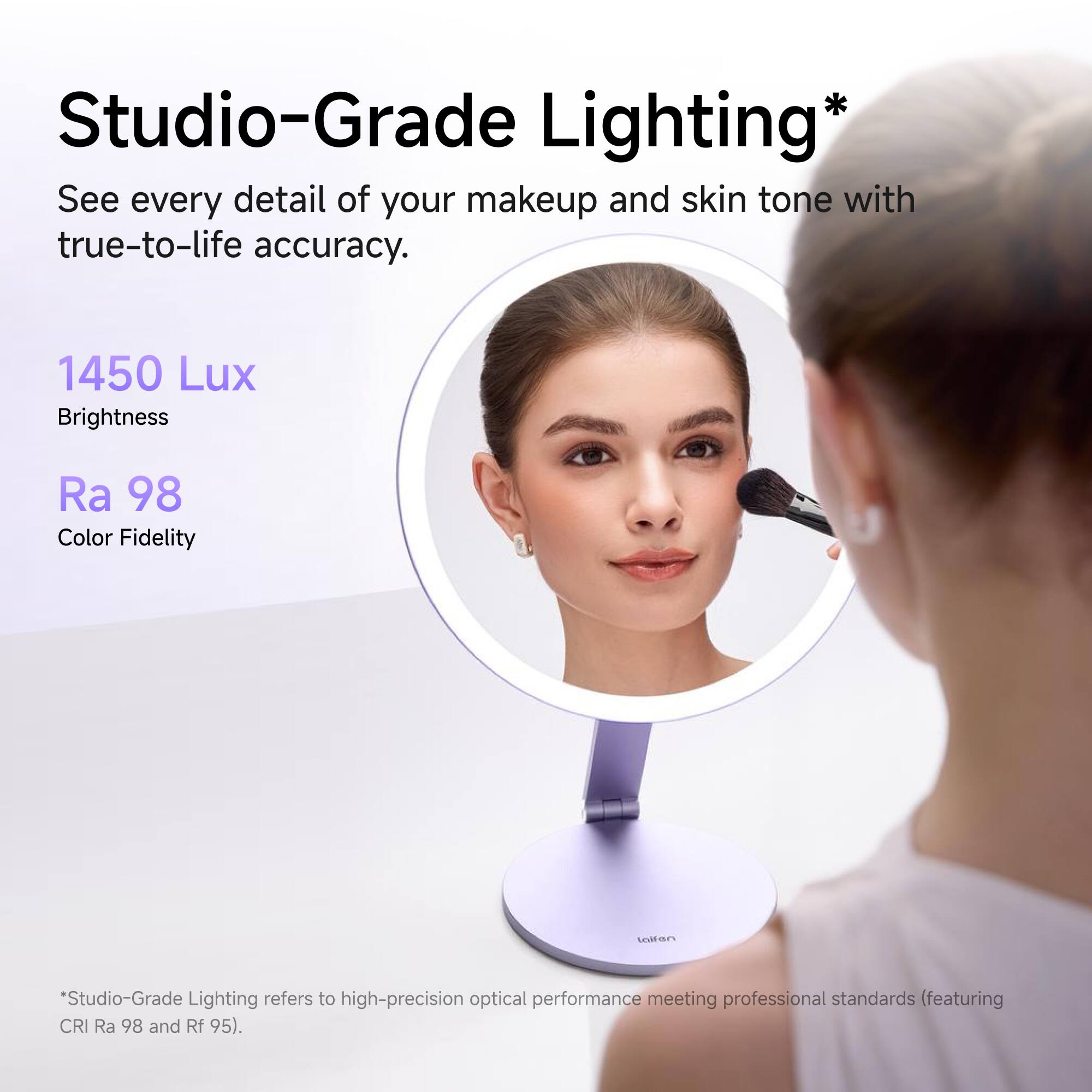 Studio-Grade Lighting*  
See every detail of your makeup and skin tone with true-to-life accuracy.  
1450 Lux Brightness  
Ra 98 Color Fidelity  

*Studio-Grade Lighting refers to high-precision optical performance meeting professional standards (featuring CRI Ra 98 and Rf 95).