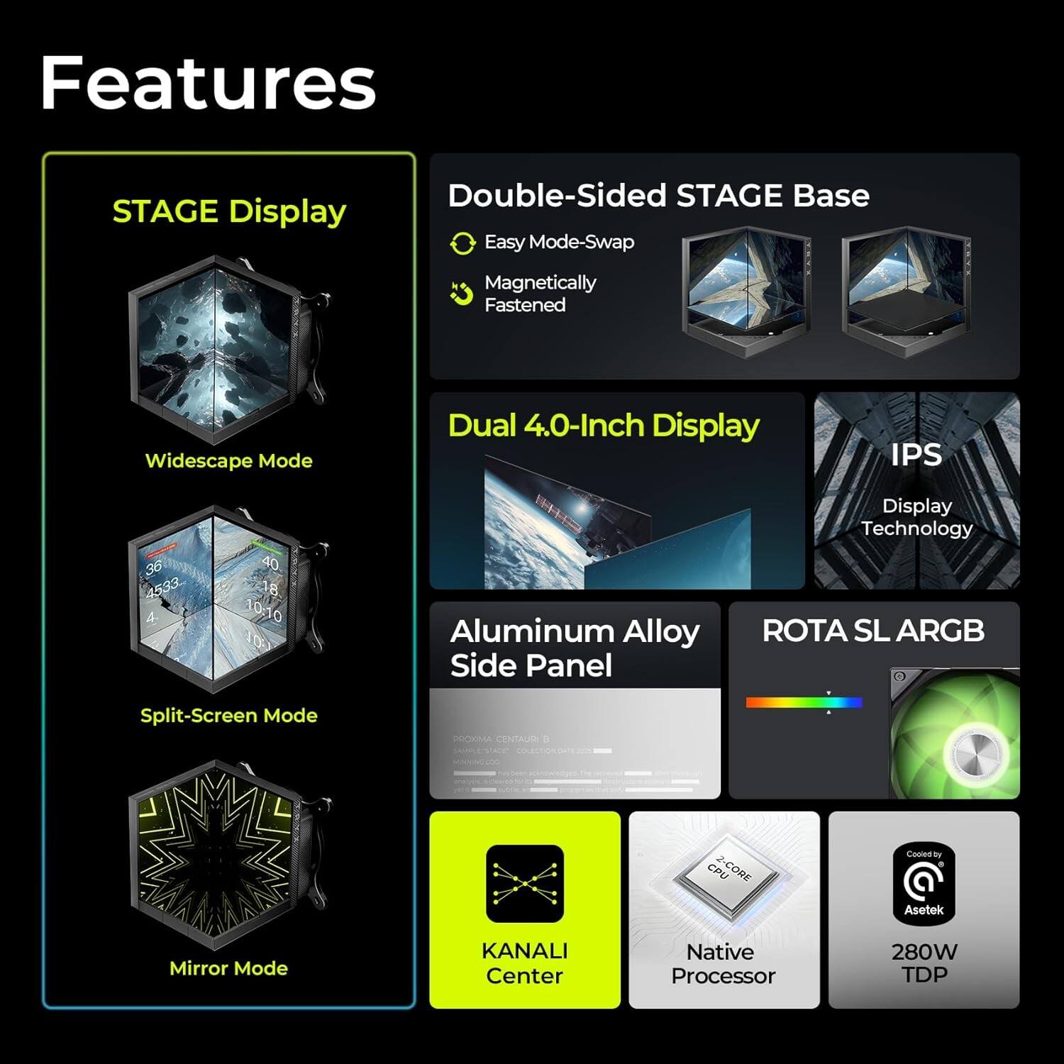 Features

- STAGE Display
  - Double-Sided STAGE Base
    - Easy Mode-Swap
    - Magnetically Fastened
  - Widescape Mode
  - Split-Screen Mode
  - Mirror Mode

- Dual 4.0-Inch Display
  - IPS Display Technology

- Aluminum Alloy Side Panel
- ROTA SL ARGB

- KANALI Center
- Native Processor
- 280W TDP