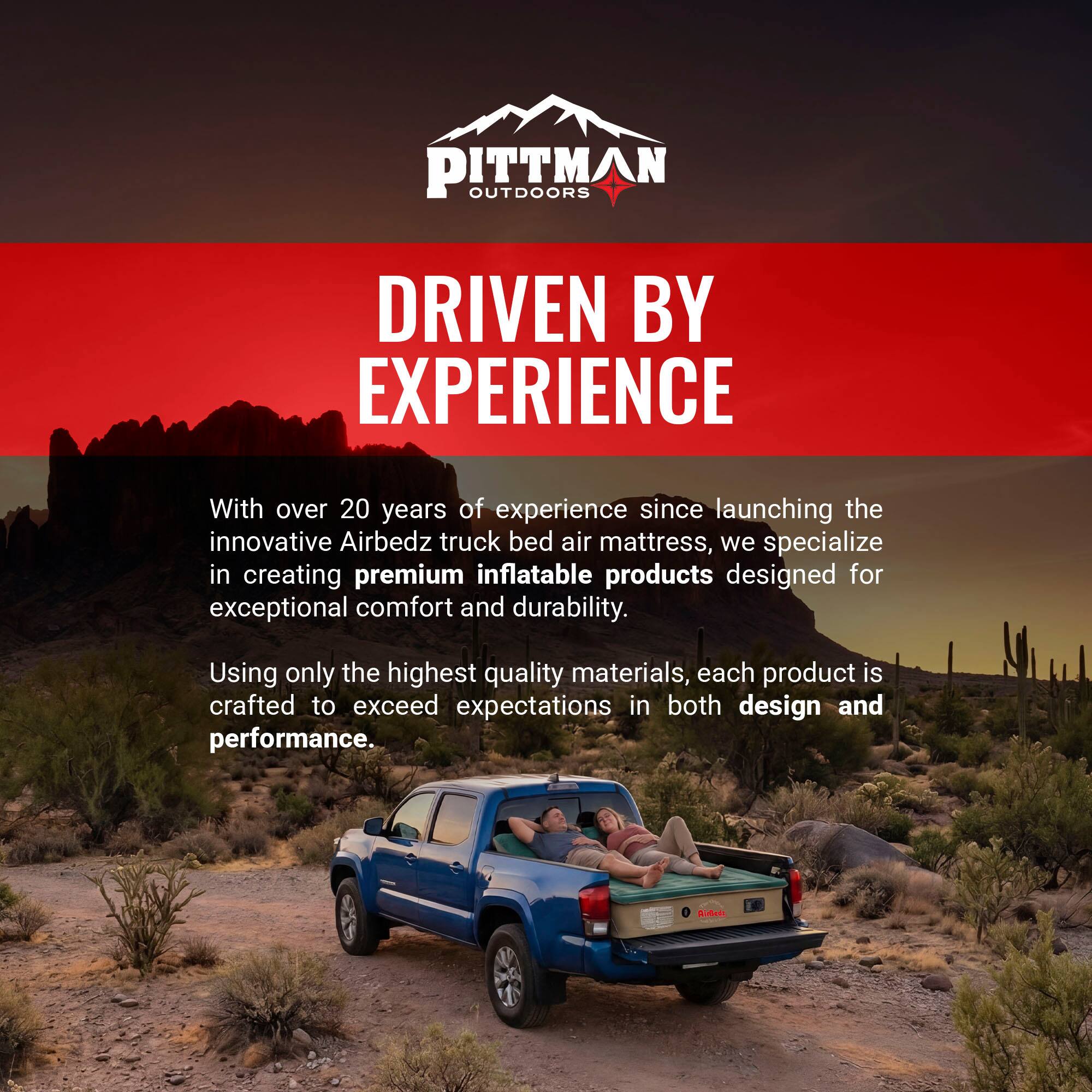PITTMAN OUTDOORS  
DRIVEN BY EXPERIENCE  

With over 20 years of experience since launching the innovative Airbedz truck bed air mattress, we specialize in creating premium inflatable products designed for exceptional comfort and durability. Using only the highest quality materials, each product is crafted to exceed expectations in both design and performance.