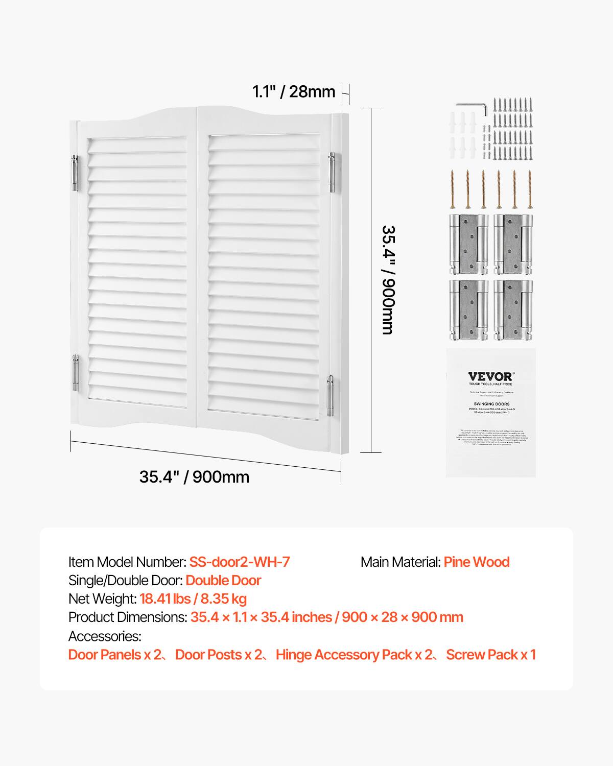 1.1" / 28mm  
35.4" / 900mm  

VEVOR 100IDA POSAN MALF PRAS  
STARS DOORS waison  

Item Model Number: SS-door2-WH-7  
Main Material: Pine Wood  
Single/Double Door: Double Door  
Net Weight: 18.41 lbs / 8.35 kg  
Product Dimensions: 35.4 x 1.1 x 35.4 inches / 900 x 28 x 900 mm  
Accessories: Door Panels x 2, Door Posts x 2, Hinge Accessory Pack x 2, Screw Pack x 1