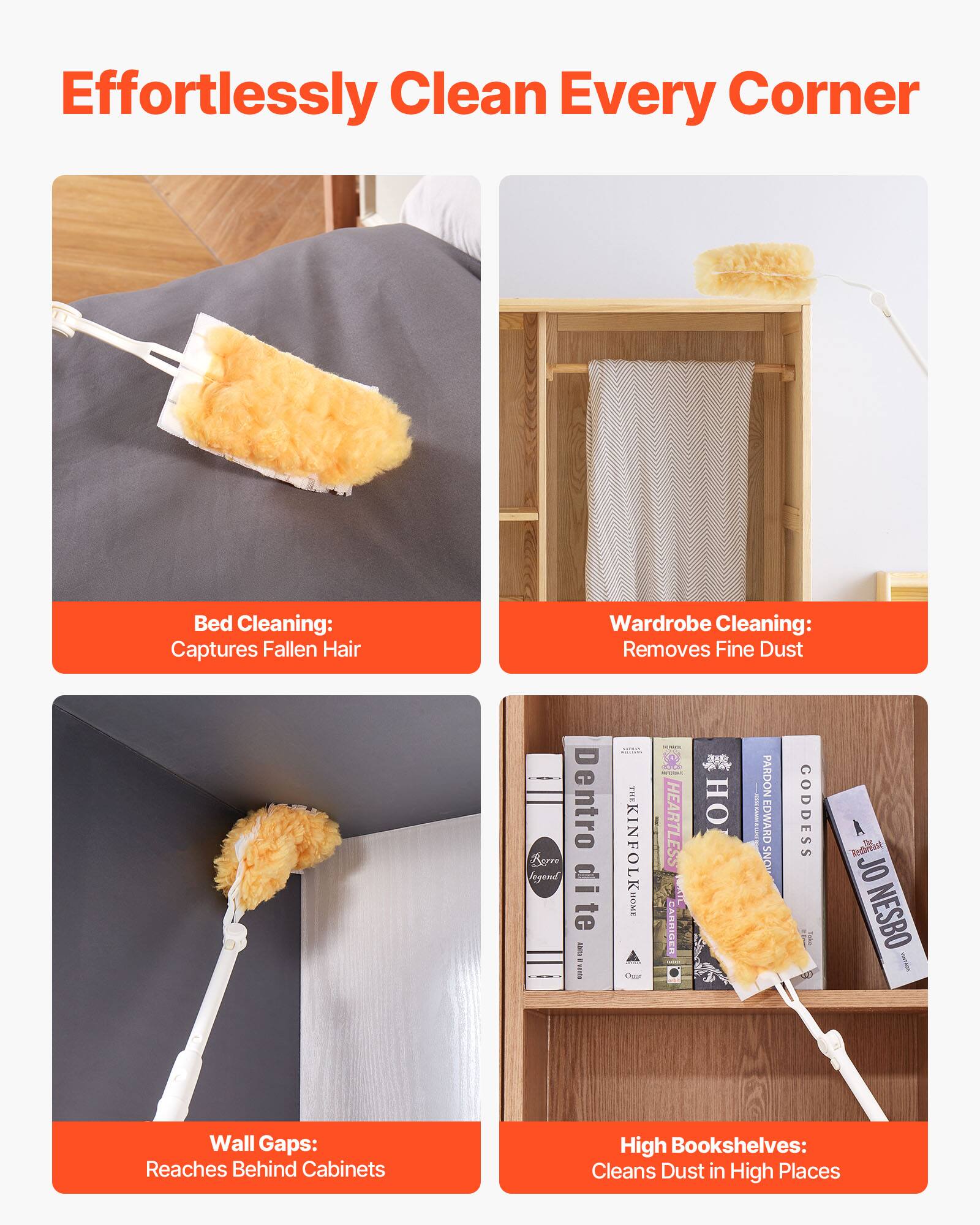 Effortlessly Clean Every Corner

Bed Cleaning: Captures Fallen Hair

Wardrobe Cleaning: Removes Fine Dust

Wall Gaps: Reaches Behind Cabinets

High Bookshelves: Cleans Dust in High Places