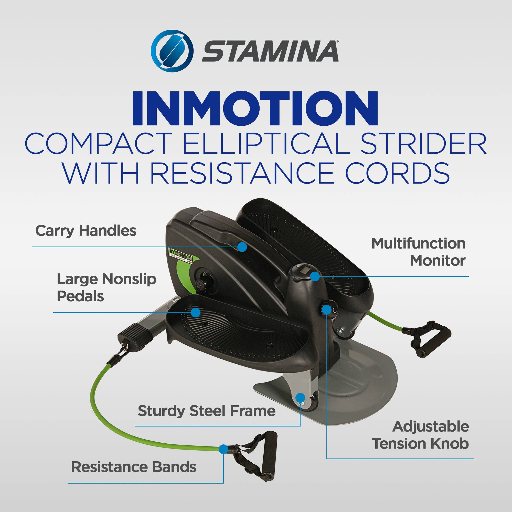 STAMINA  
INMOTION COMPACT ELLIPTICAL STRIDER WITH RESISTANCE CORDS  
- Carry Handles  
- Large Nonslip Pedals  
- Multifunction Monitor  
- Sturdy Steel Frame  
- Adjustable Tension Knob  
- Resistance Bands