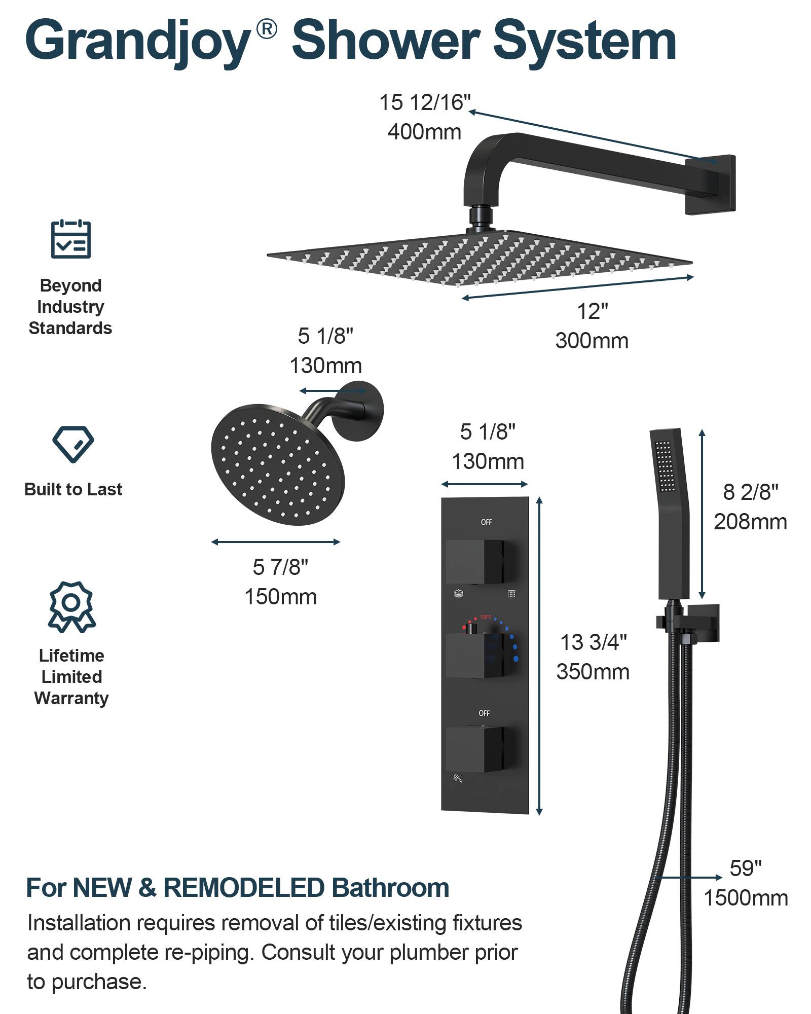 Grandjoy® Shower System

Beyond Industry Standards

Built to Last

Lifetime Limited Warranty

For NEW & REMODELED Bathroom

Installation requires removal of tiles/existing fixtures and complete re-piping. Consult your plumber prior to purchase.

- 15 12/16" 400mm
- 12" 300mm
- 5 1/8" 130mm
- 5 7/8" 150mm
- 8 2/8" 208mm
- 13 3/4" 350mm
- 59" 1500mm