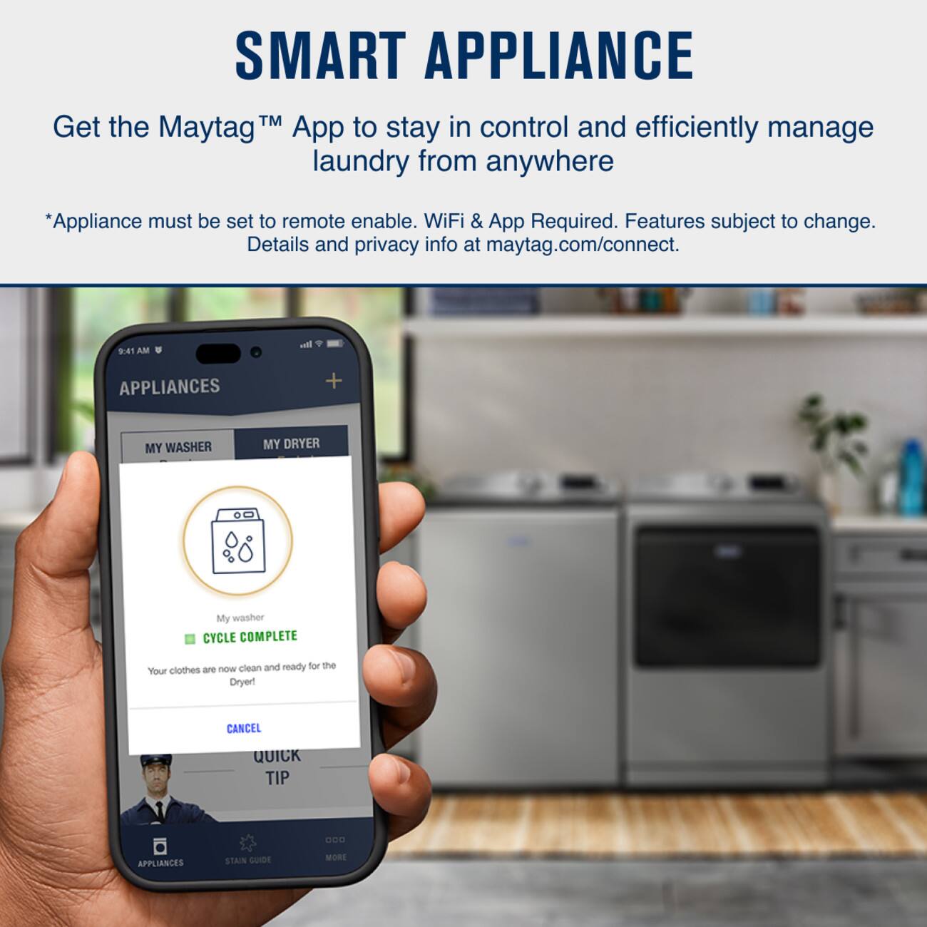 SMART APPLIANCE™  
Get the Maytag™ App to stay in control and efficiently manage laundry from anywhere  
*Appliance must be set to remote enable. WiFi & App Required. Features subject to change. Details and privacy info at maytag.com/connect.  

9:41 AM  
APPLIANCES  
MY WASHER  
MY DRYER  

My washer  
CYCLE COMPLETE  
Your clothes are now clean and ready for the Dryer!  
CANCEL  
QUICK TIP  
APPLIANCES  
STAIN GUIDE  
MORE