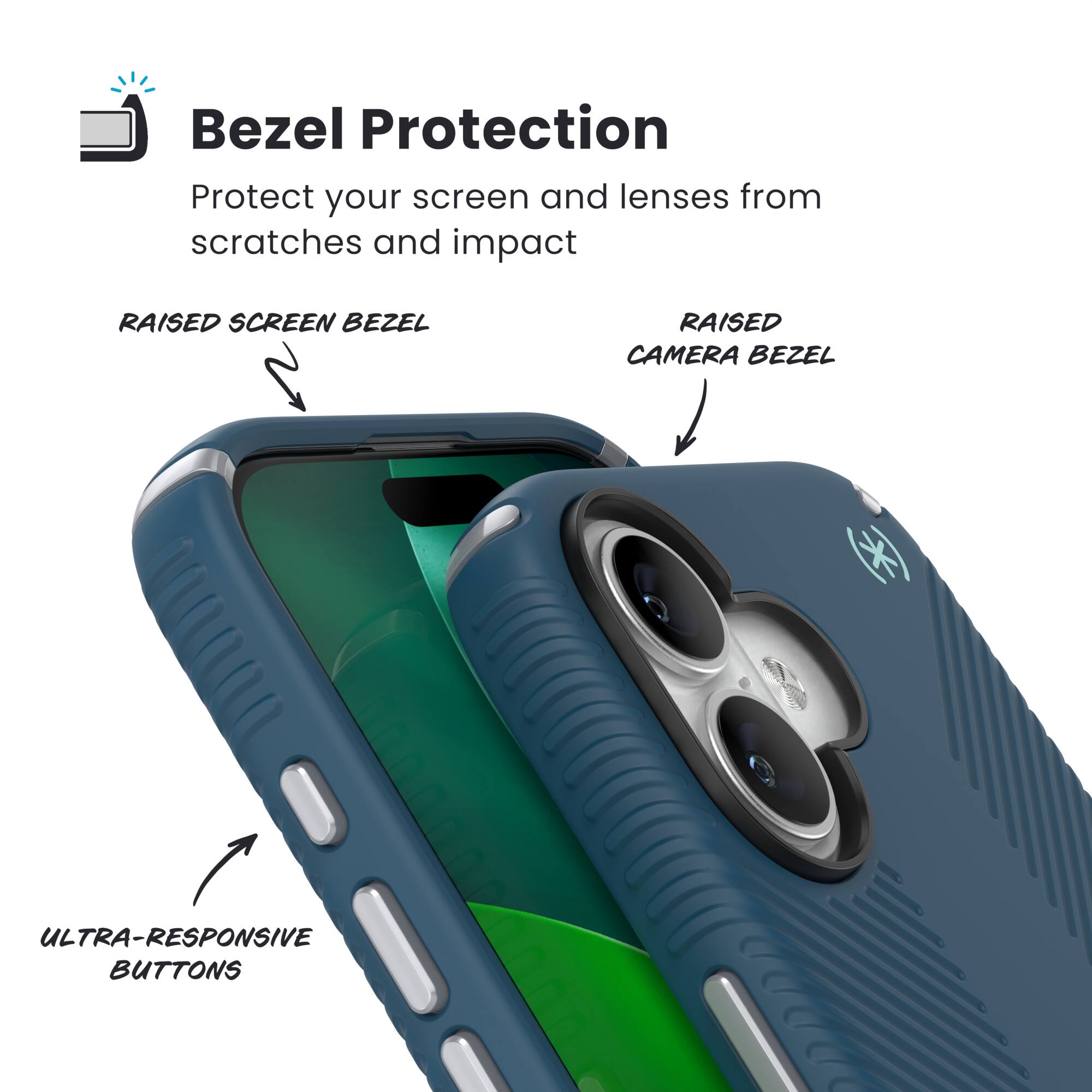 Bezel Protection  
Protect your screen and lenses from scratches and impact  

- RAISED SCREEN BEZEL  
- RAISED CAMERA BEZEL  
- ULTRA-RESPONSIVE BUTTONS