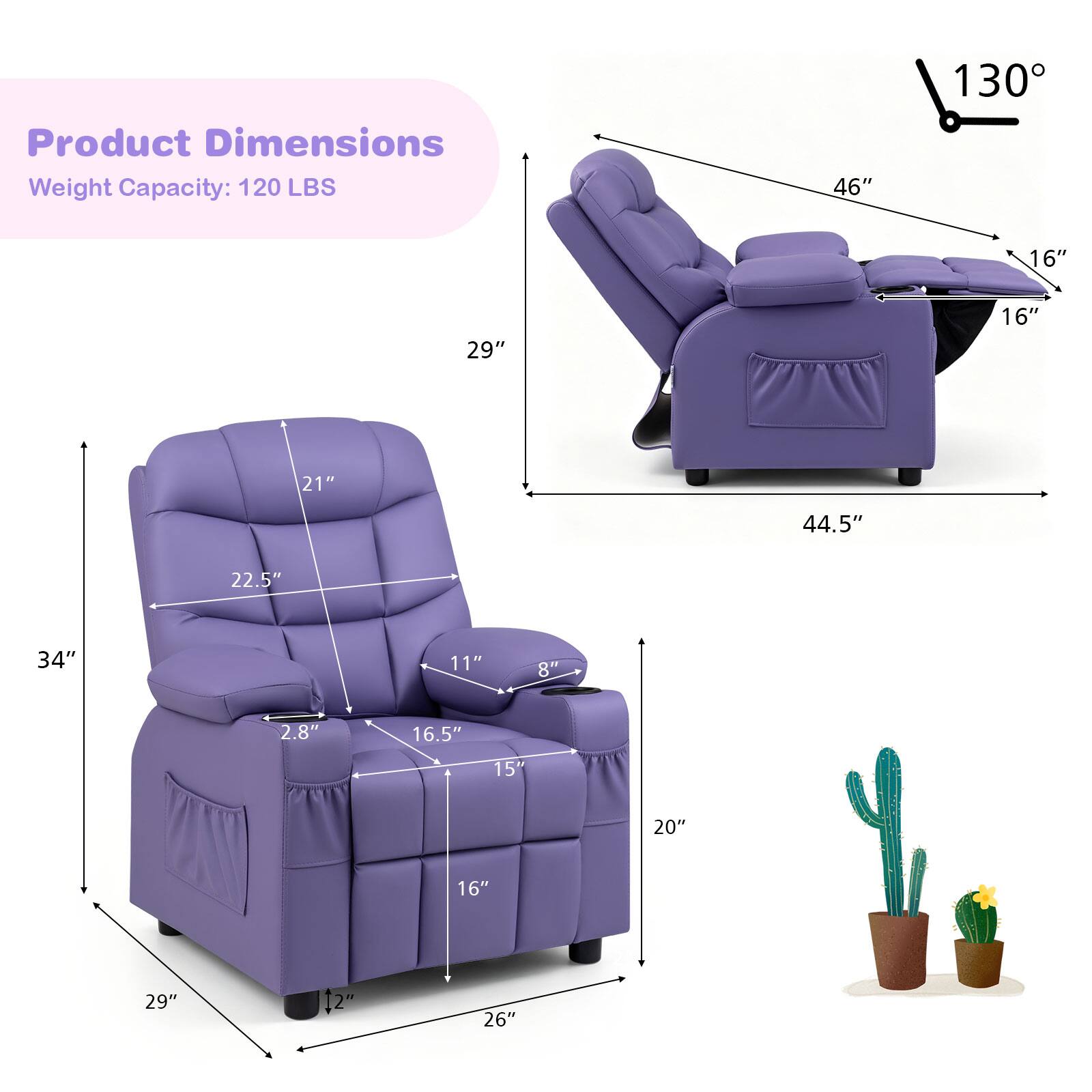 Product Dimensions  
Weight Capacity: 120 LBS  
46"  
130°  
16"  
29"  
16"  
21"  
44.5"  
22.5"  
34"  
11"  
8"  
2.8"  
16.5"  
15"  
20"  
16"  
29"  
12"  
26"