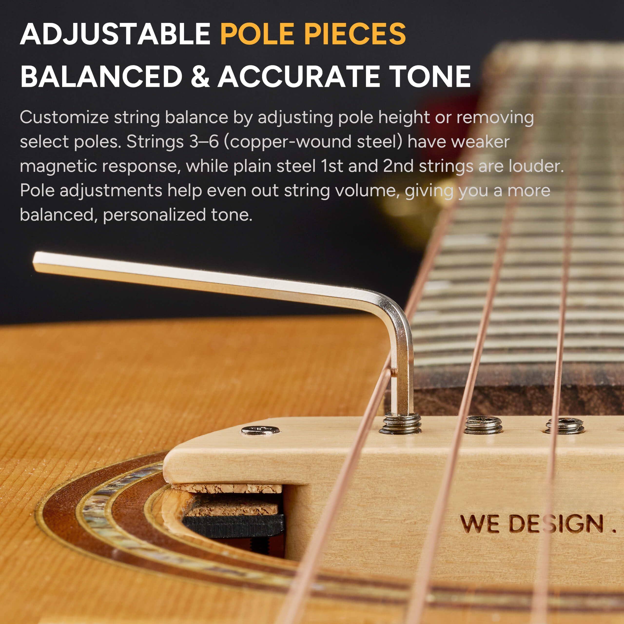 ADJUSTABLE POLE PIECES  
BALANCED & ACCURATE TONE  

Customize string balance by adjusting pole height or removing select poles. Strings 3–6 (copper-wound steel) have weaker magnetic response, while plain steel 1st and 2nd strings are louder. Pole adjustments help even out string volume, giving you a more balanced, personalized tone.  

WE DESIGN.