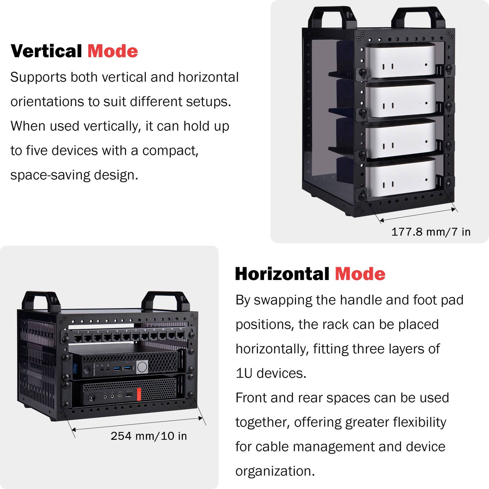 Vertical Mode
Supports both vertical and horizontal orientations to suit different setups. When used vertically, it can hold up to five devices with a compact, space-saving design.
177.8 mm/7 in

Horizontal Mode
By swapping the handle and foot pad positions, the rack can be placed horizontally, fitting three layers of 1U devices.
254 mm/10 in
Front and rear spaces can be used together, offering greater flexibility for cable management and device organization.