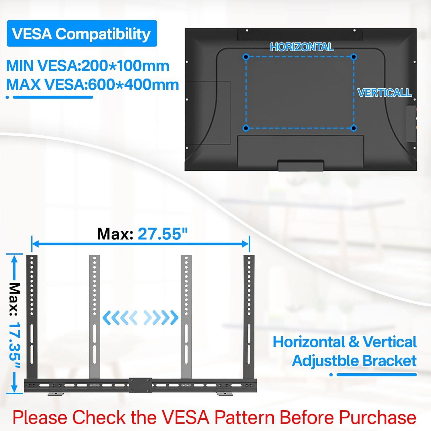 VESAA Compatibility  
MIN VESA: 200*100mm  
MAX VESA: 600*400mm  

HORIZONTAL  
VERTICAL  

Max: 27.55"  
Max: 17.35"  

Horizontal & Vertical Adjustable Bracket  

Please Check the VESA Pattern Before Purchase