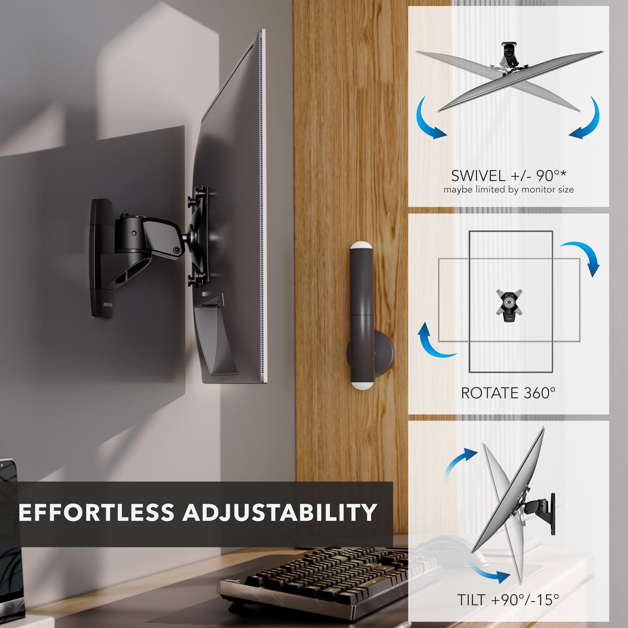 SWIVEL +/- 90°* maybe limited by monitor size  
ROTATE 360°  
EFFORTLESS ADJUSTABILITY  
TILT +90°/-15°
