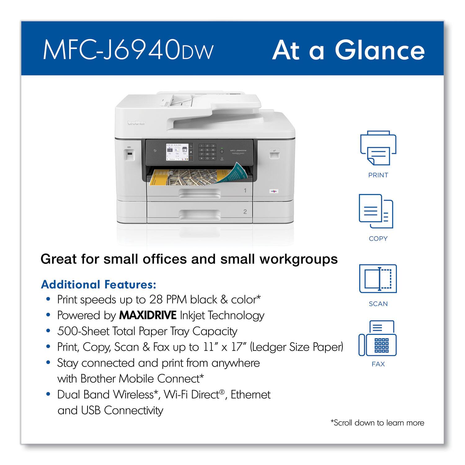 MFC-J6940DW  
At a Glance  

Great for small offices and small workgroups  

Additional Features:  
- Print speeds up to 28 PPM black & color*  
- Powered by MAXIDRIVE Inkjet Technology  
- 500-Sheet Total Paper Tray Capacity  
- Print, Copy, Scan & Fax up to 11" x 17" (Ledger Size Paper)  
- Stay connected and print from anywhere with Brother Mobile Connect*  
- Dual Band Wireless*, Wi-Fi Direct®, Ethernet and USB Connectivity  

*Scroll down to learn more
