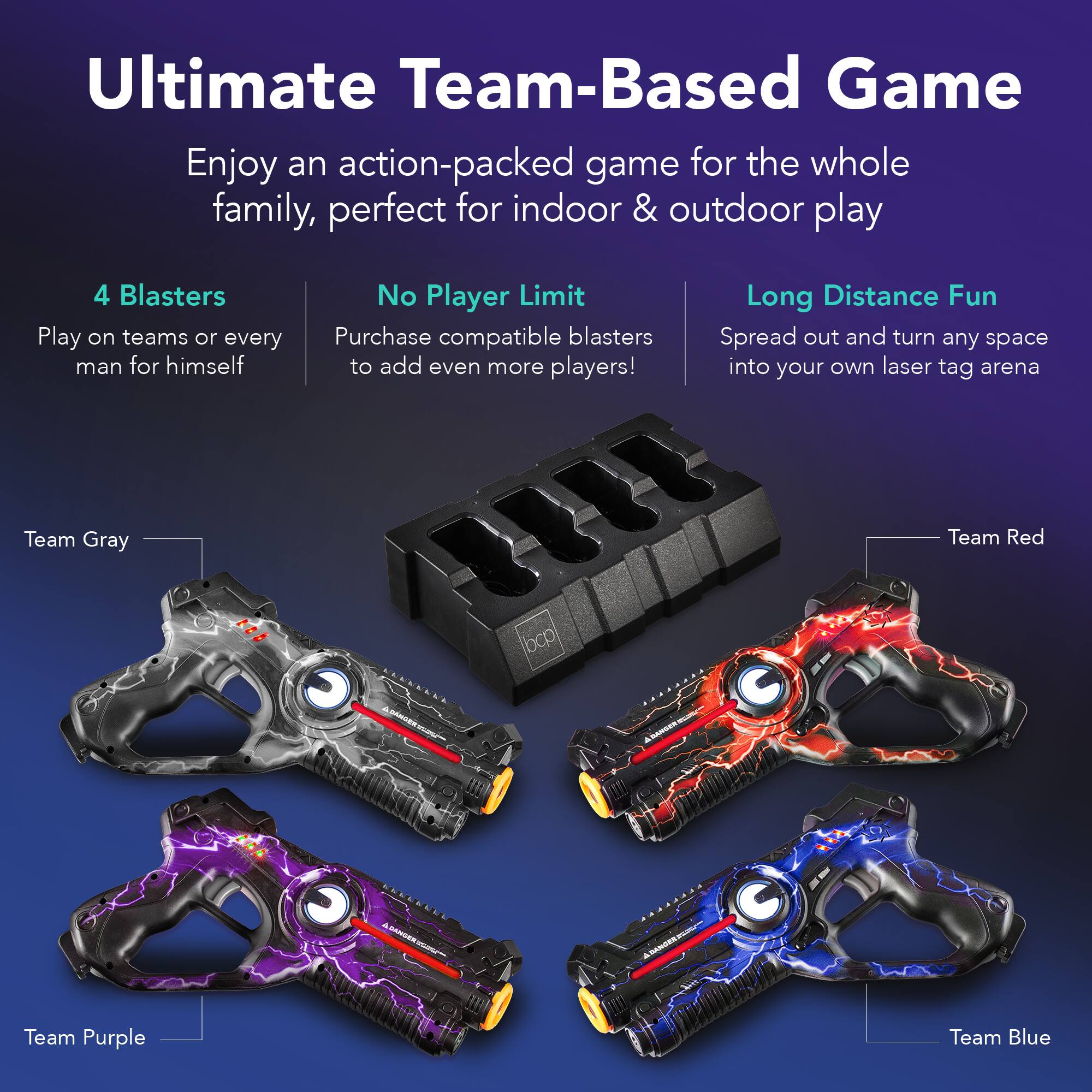 Ultimate Team-Based Game

Enjoy an action-packed game for the whole family, perfect for indoor & outdoor play

4 Blasters
Play on teams or every man for himself

No Player Limit
Purchase compatible blasters to add even more players!

Long Distance Fun
Spread out and turn any space into your own laser tag arena

Team Gray
Team Red
Team Purple
Team Blue