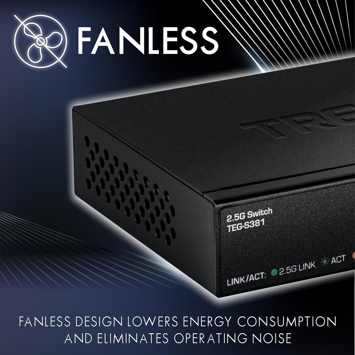 FANLESS TIRE 2.5G Switch TEG-S381  
2.5G LINK/ACT: ACT  

FANLESS DESIGN LOWERS ENERGY CONSUMPTION AND ELIMINATES OPERATING NOISE